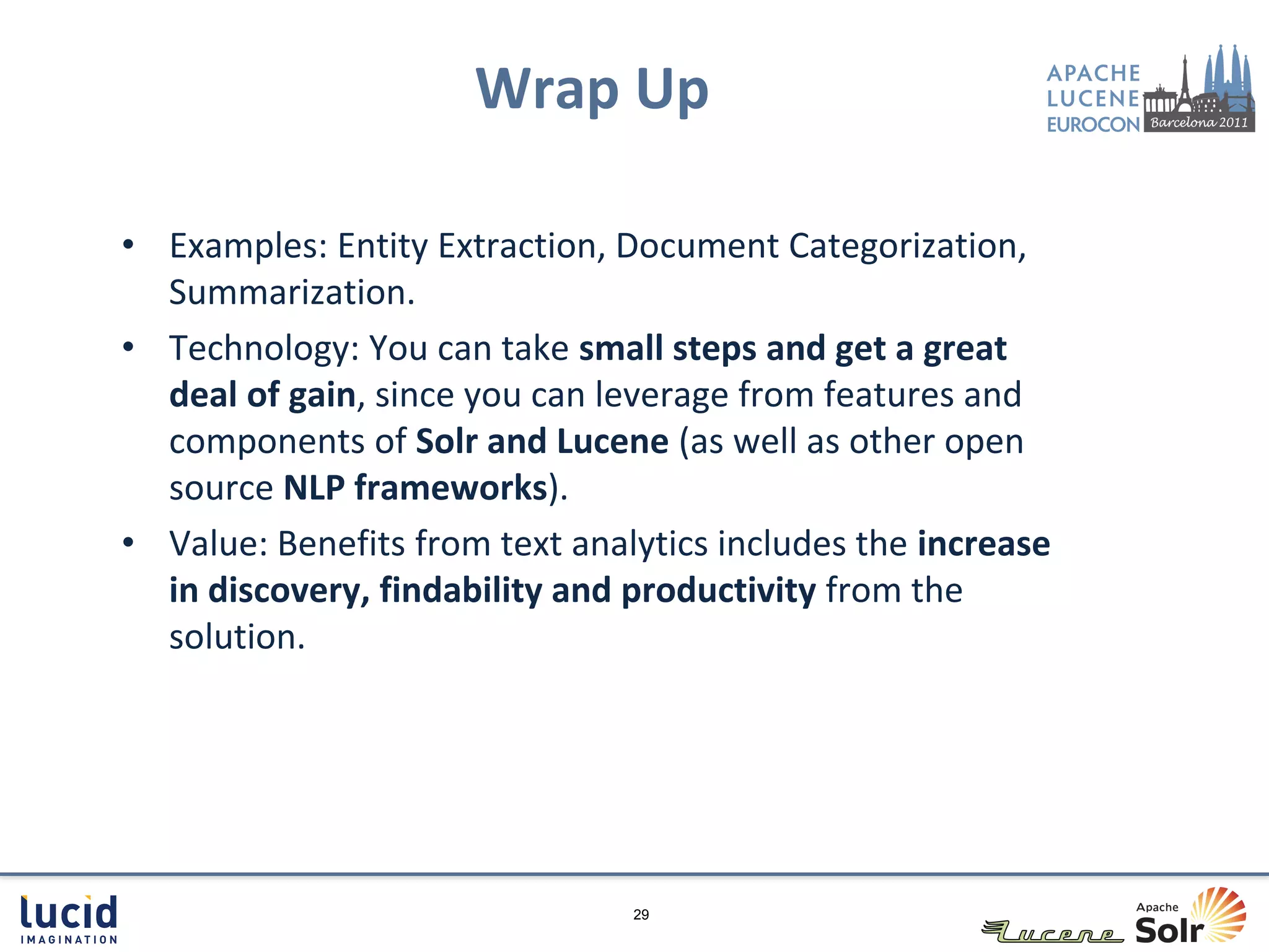 Wrap Up

• Examples: Entity Extraction, Document Categorization,
  Summarization.
• Technology: You can take small steps and get a great
  deal of gain, since you can leverage from features and
  components of Solr and Lucene (as well as other open
  source NLP frameworks).
• Value: Benefits from text analytics includes the increase
  in discovery, findability and productivity from the
  solution.




                                29
 