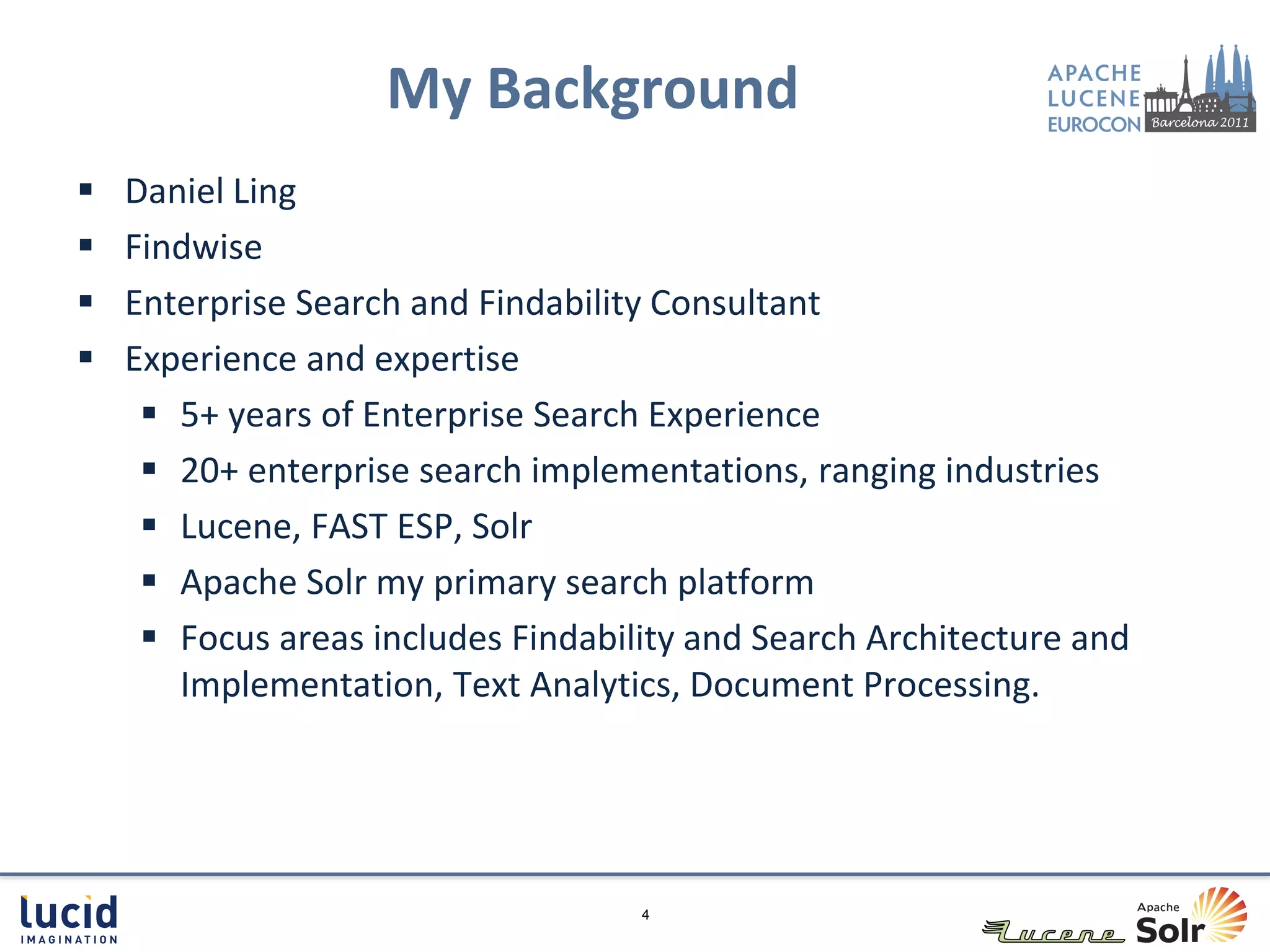 My Background
   Daniel Ling
   Findwise
   Enterprise Search and Findability Consultant
   Experience and expertise
      5+ years of Enterprise Search Experience
      20+ enterprise search implementations, ranging industries
      Lucene, FAST ESP, Solr
      Apache Solr my primary search platform
      Focus areas includes Findability and Search Architecture and
       Implementation, Text Analytics, Document Processing.




                                    4
 