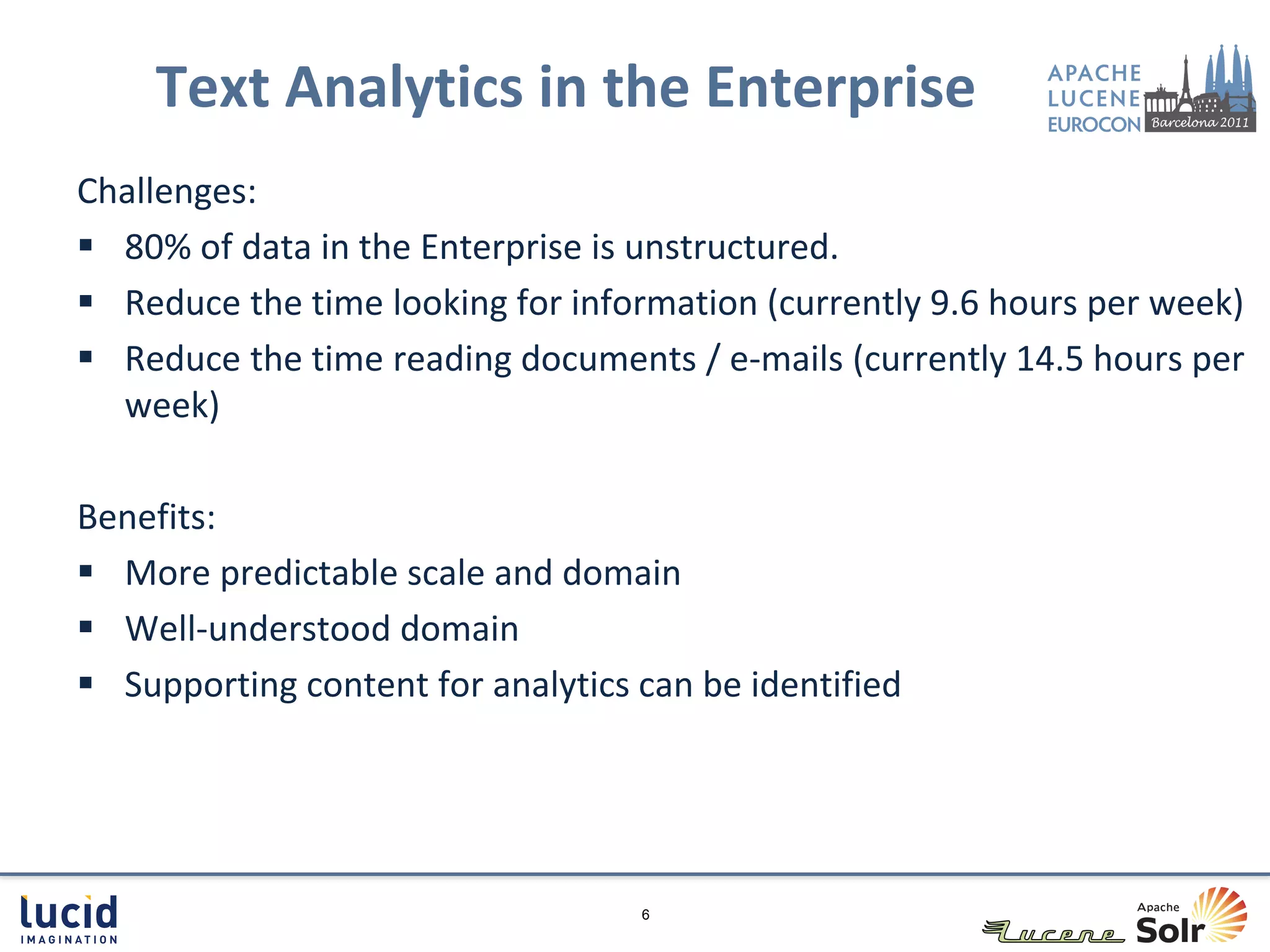 Text Analytics in the Enterprise
Challenges:
 80% of data in the Enterprise is unstructured.
 Reduce the time looking for information (currently 9.6 hours per week)
 Reduce the time reading documents / e-mails (currently 14.5 hours per
  week)

Benefits:
 More predictable scale and domain
 Well-understood domain
 Supporting content for analytics can be identified




                                   6
 