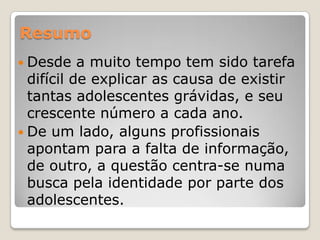 Resumo
 Desde    a muito tempo tem sido tarefa
  difícil de explicar as causa de existir
  tantas adolescentes grávidas, e seu
  crescente número a cada ano.
 De um lado, alguns profissionais
  apontam para a falta de informação,
  de outro, a questão centra-se numa
  busca pela identidade por parte dos
  adolescentes.
 