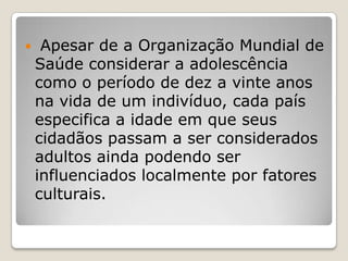     Apesar de a Organização Mundial de
    Saúde considerar a adolescência
    como o período de dez a vinte anos
    na vida de um indivíduo, cada país
    especifica a idade em que seus
    cidadãos passam a ser considerados
    adultos ainda podendo ser
    influenciados localmente por fatores
    culturais.
 
