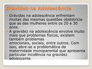 Gravidez na Adolescência
 Grávidas na adolescência enfrentam
  muitas das mesmas questões obstetrícia
  que as das mulheres entre os 20 e 30
  anos.
 A gravidez na adolescência envolve muito
  mais que problemas físicos, existem
  também problemas
  emocionais, sociais, entre outros. Com
  isso, abre-se a problemática da
  maternidade monoparental que apresenta
  particular incidência na gravidez
  adolescente.
 