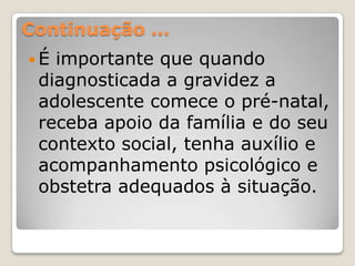 Continuação …
É importante que quando
 diagnosticada a gravidez a
 adolescente comece o pré-natal,
 receba apoio da família e do seu
 contexto social, tenha auxílio e
 acompanhamento psicológico e
 obstetra adequados à situação.
 