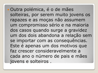  Outra polémica, é o de mães
 solteiras, por serem muito jovens os
 rapazes e as moças não assumem
 um compromisso sério e na maioria
 dos casos quando surge a gravidez
 um dos dois abandona a relação sem
 se importar com as consequências.
 Este é apenas um dos motivos que
 faz crescer consideravelmente a
 cada ano o número de pais e mães
 jovens e solteiros .
 