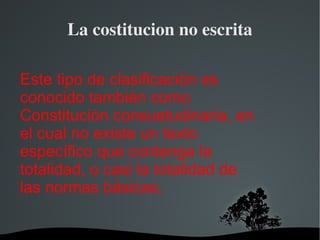 La costitucion no escrita Este tipo de clasificación es conocido también como Constitución consuetudinaria, en el cual no existe un texto específico que contenga la totalidad, o casi la totalidad de las normas básicas, 