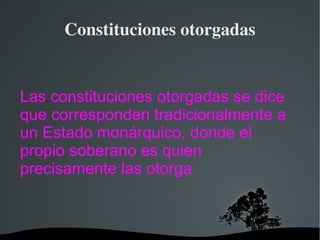 Constituciones otorgadas Las constituciones otorgadas se dice que corresponden tradicionalmente a un Estado monárquico, donde el propio soberano es quien precisamente las otorga 
