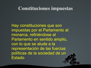 Constituciones impuestas Hay constituciones que son impuestas por el Parlamento al monarca, refiriéndose al Parlamento en sentido amplio, con lo que se alude a la representación de las fuerzas políticas de la sociedad de un Estado 