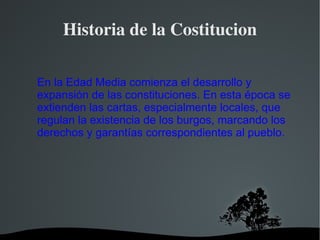 Historia de la Costitucion En la  Edad Media  comienza el desarrollo y expansión de las constituciones. En esta época se extienden las cartas, especialmente locales, que regulan la existencia de los burgos, marcando los derechos y  garantías  correspondientes al pueblo. 