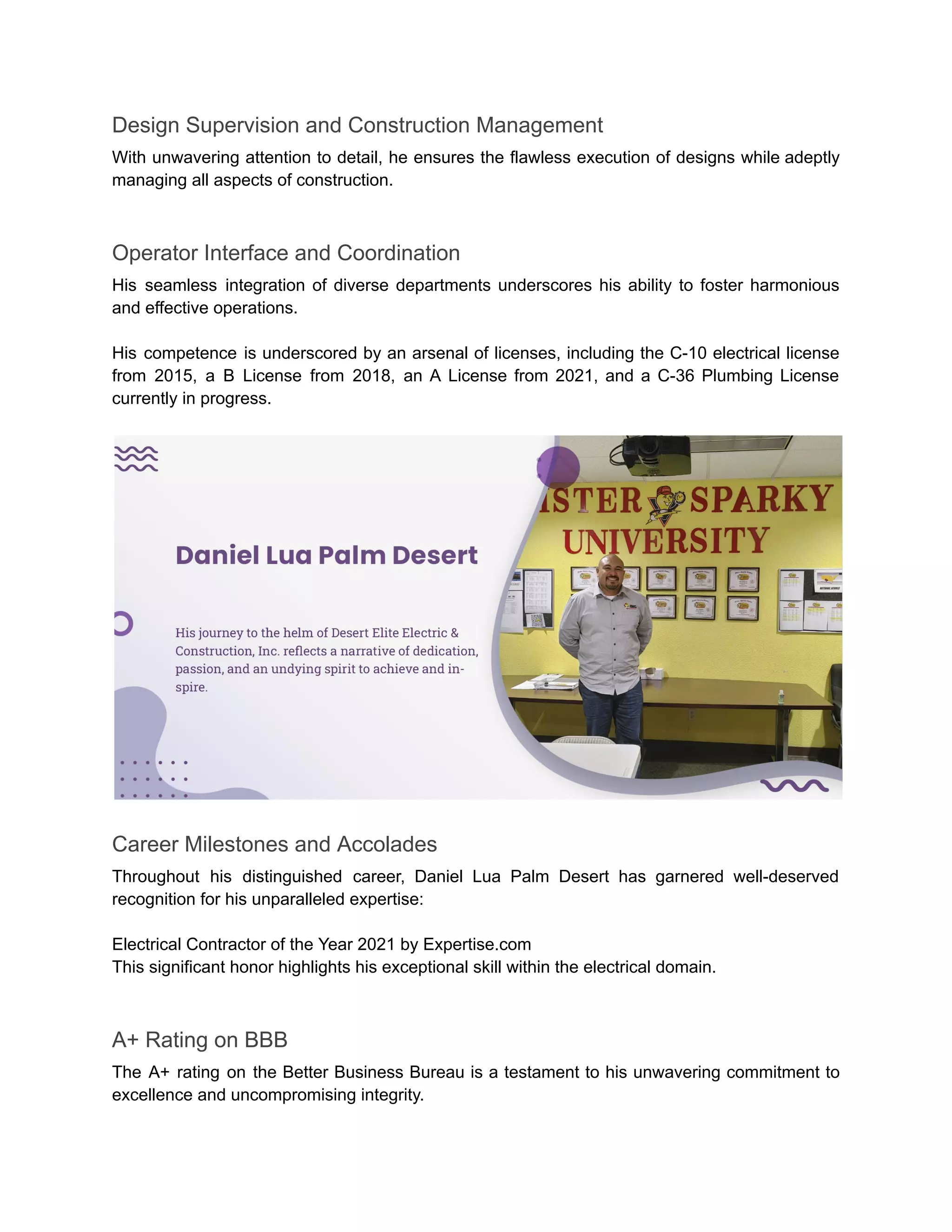 Design Supervision and Construction Management
With unwavering attention to detail, he ensures the flawless execution of designs while adeptly
managing all aspects of construction.
Operator Interface and Coordination
His seamless integration of diverse departments underscores his ability to foster harmonious
and effective operations.
His competence is underscored by an arsenal of licenses, including the C-10 electrical license
from 2015, a B License from 2018, an A License from 2021, and a C-36 Plumbing License
currently in progress.
Career Milestones and Accolades
Throughout his distinguished career, Daniel Lua Palm Desert has garnered well-deserved
recognition for his unparalleled expertise:
Electrical Contractor of the Year 2021 by Expertise.com
This significant honor highlights his exceptional skill within the electrical domain.
A+ Rating on BBB
The A+ rating on the Better Business Bureau is a testament to his unwavering commitment to
excellence and uncompromising integrity.
 