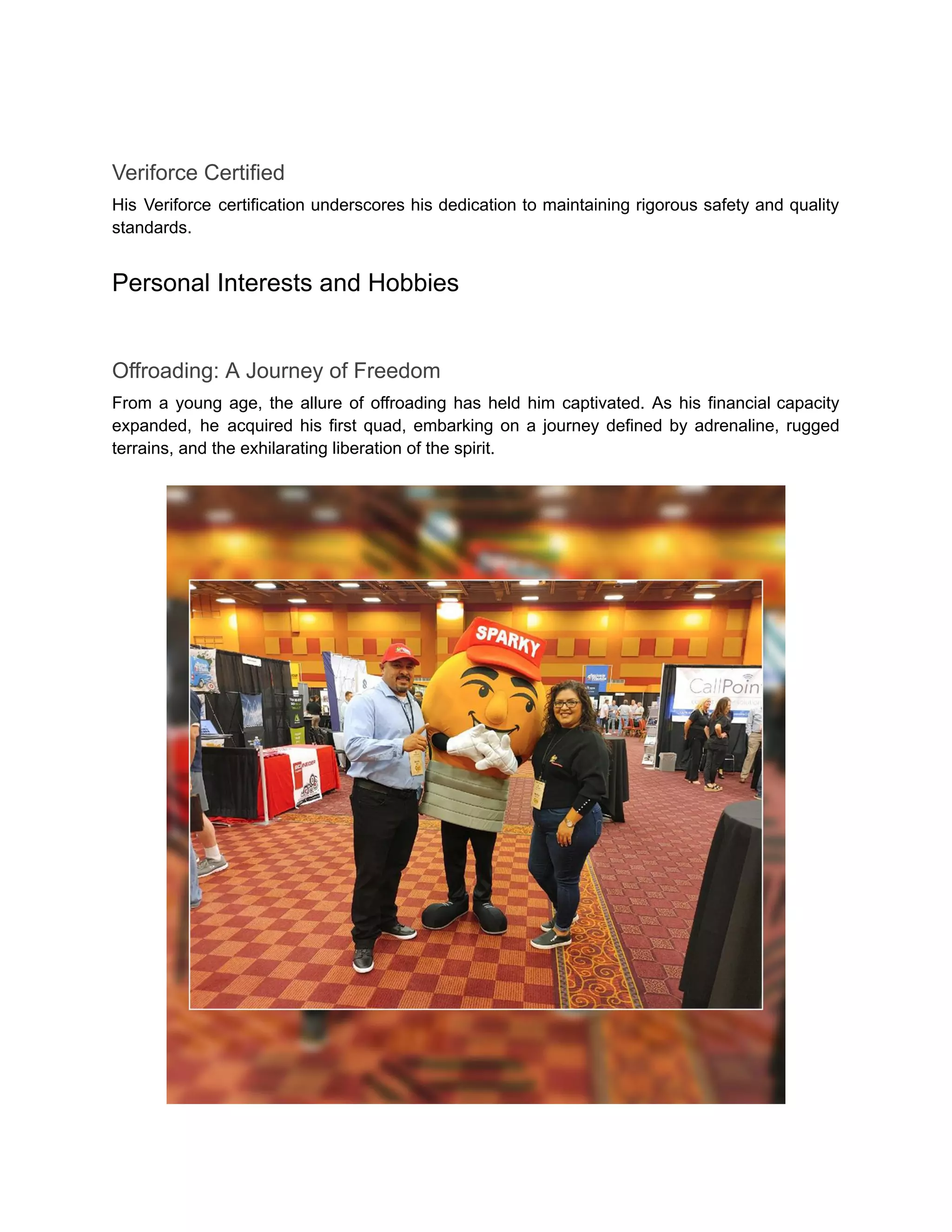 Veriforce Certified
His Veriforce certification underscores his dedication to maintaining rigorous safety and quality
standards.
Personal Interests and Hobbies
Offroading: A Journey of Freedom
From a young age, the allure of offroading has held him captivated. As his financial capacity
expanded, he acquired his first quad, embarking on a journey defined by adrenaline, rugged
terrains, and the exhilarating liberation of the spirit.
 