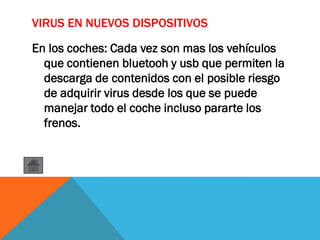 VIRUS EN NUEVOS DISPOSITIVOS
En los coches: Cada vez son mas los vehículos
que contienen bluetooh y usb que permiten la
descarga de contenidos con el posible riesgo
de adquirir virus desde los que se puede
manejar todo el coche incluso pararte los
frenos.
 
