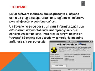 TROYANO
Es un software malicioso que se presenta al usuario
como un programa aparentemente legítimo e inofensivo
pero al ejecutarlo ocasiona daños.
Un troyano no es de por sí, un virus informático,aún . La
diferencia fundamental entre un troyano y un virus,
consiste en su finalidad. Para que un programa sea un
"troyano" sólo tiene que acceder y controlar la máquina
anfitriona sin ser advertido.
 