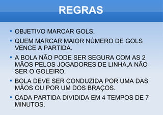 REGRAS OBJETIVO MARCAR GOLS. QUEM MARCAR MAIOR NÚMERO DE GOLS VENCE A PARTIDA. A BOLA NÃO PODE SER SEGURA COM AS 2 MÃOS PELOS JOGADORES DE LINHA,A NÃO SER O GOLEIRO. BOLA DEVE SER CONDUZIDA POR UMA DAS MÃOS OU POR UM DOS BRAÇOS. CADA PARTIDA DIVIDIDA EM 4 TEMPOS DE 7 MINUTOS. 