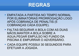 REGRAS EMPATADA A PARTIDA NO TEMPO NORMAL POR ELIMINATÓRIAS PRORROGAÇÃO LOGO APÓS COBRANÇA DE PENALTIS (5 COBRANÇAS CADA EQUIPE). FALTAS:SEGURAR A BOLA COM AS DUAS MÃOS,MANTER A BOLA SOBRE A ÁGUA,PEGAR EMPULSO NO FUNDO DA PISCINA E EMPURRAR O ADVERSÁRIO. CADA EQUIPE POSSUI 30 SEGUNDOS PARA EFETUAR A JOGADA. 