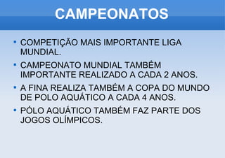 CAMPEONATOS COMPETIÇÃO MAIS IMPORTANTE LIGA MUNDIAL. CAMPEONATO MUNDIAL TAMBÉM IMPORTANTE REALIZADO A CADA 2 ANOS. A FINA REALIZA TAMBÉM A COPA DO MUNDO DE POLO AQUÁTICO A CADA 4 ANOS. PÓLO AQUÁTICO TAMBÉM FAZ PARTE DOS JOGOS OLÍMPICOS. 