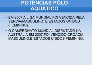 POTÊNCIAS PÓLO AQUÁTICO EM 2007 A LIGA MUNDIAL FOI VENCIDA PELA SÉRVIA(MASCULINO),E ESTADOS UNIDOS (FEMININO). O CAMPEONATO MUNDIAL DISPUTADO NA AUSTRÁLIA,EM 2007,FOI VENCIDO CROÁCIA MASCULINO,E ESTADOS UNIDOS FEMININO. 