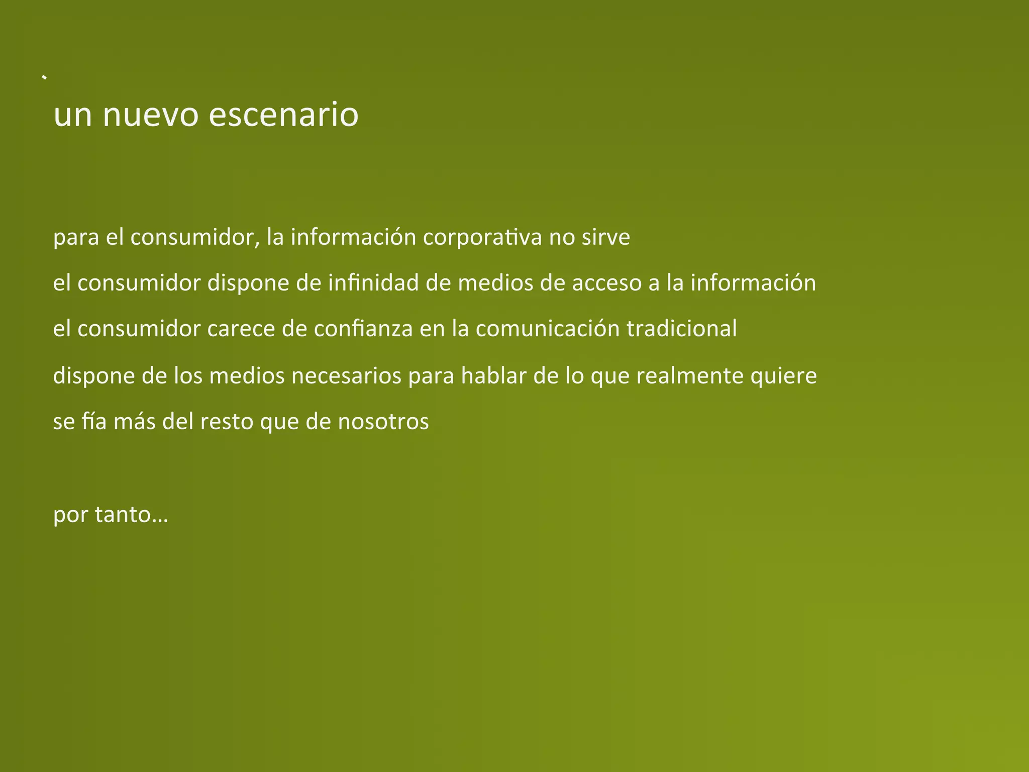 un	
  nuevo	
  escenario	
  


para	
  el	
  consumidor,	
  la	
  información	
  corporaPva	
  no	
  sirve	
  
el	
  consumidor	
  dispone	
  de	
  inﬁnidad	
  de	
  medios	
  de	
  acceso	
  a	
  la	
  información	
  
el	
  consumidor	
  carece	
  de	
  conﬁanza	
  en	
  la	
  comunicación	
  tradicional	
  
dispone	
  de	
  los	
  medios	
  necesarios	
  para	
  hablar	
  de	
  lo	
  que	
  realmente	
  quiere	
  
se	
  da	
  más	
  del	
  resto	
  que	
  de	
  nosotros	
  
	
  
por	
  tanto…	
  
 