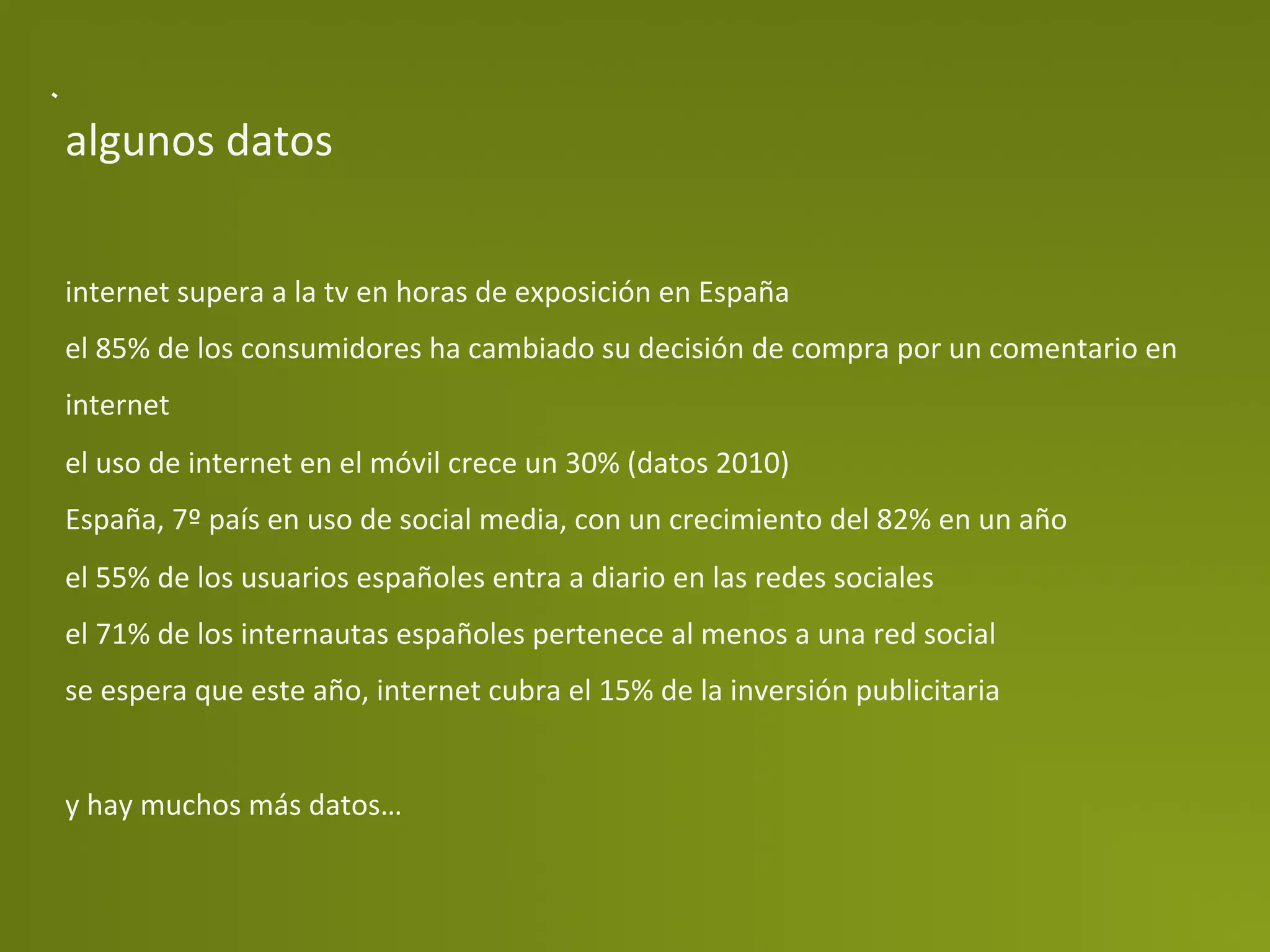 algunos	
  datos	
  


internet	
  supera	
  a	
  la	
  tv	
  en	
  horas	
  de	
  exposición	
  en	
  España	
  
el	
  85%	
  de	
  los	
  consumidores	
  ha	
  cambiado	
  su	
  decisión	
  de	
  compra	
  por	
  un	
  comentario	
  en	
  
internet	
  
el	
  uso	
  de	
  internet	
  en	
  el	
  móvil	
  crece	
  un	
  30%	
  (datos	
  2010)	
  
España,	
  7º	
  país	
  en	
  uso	
  de	
  social	
  media,	
  con	
  un	
  crecimiento	
  del	
  82%	
  en	
  un	
  año	
  
el	
  55%	
  de	
  los	
  usuarios	
  españoles	
  entra	
  a	
  diario	
  en	
  las	
  redes	
  sociales	
  
el	
  71%	
  de	
  los	
  internautas	
  españoles	
  pertenece	
  al	
  menos	
  a	
  una	
  red	
  social	
  
se	
  espera	
  que	
  este	
  año,	
  internet	
  cubra	
  el	
  15%	
  de	
  la	
  inversión	
  publicitaria	
  
	
  
y	
  hay	
  muchos	
  más	
  datos…	
  
 