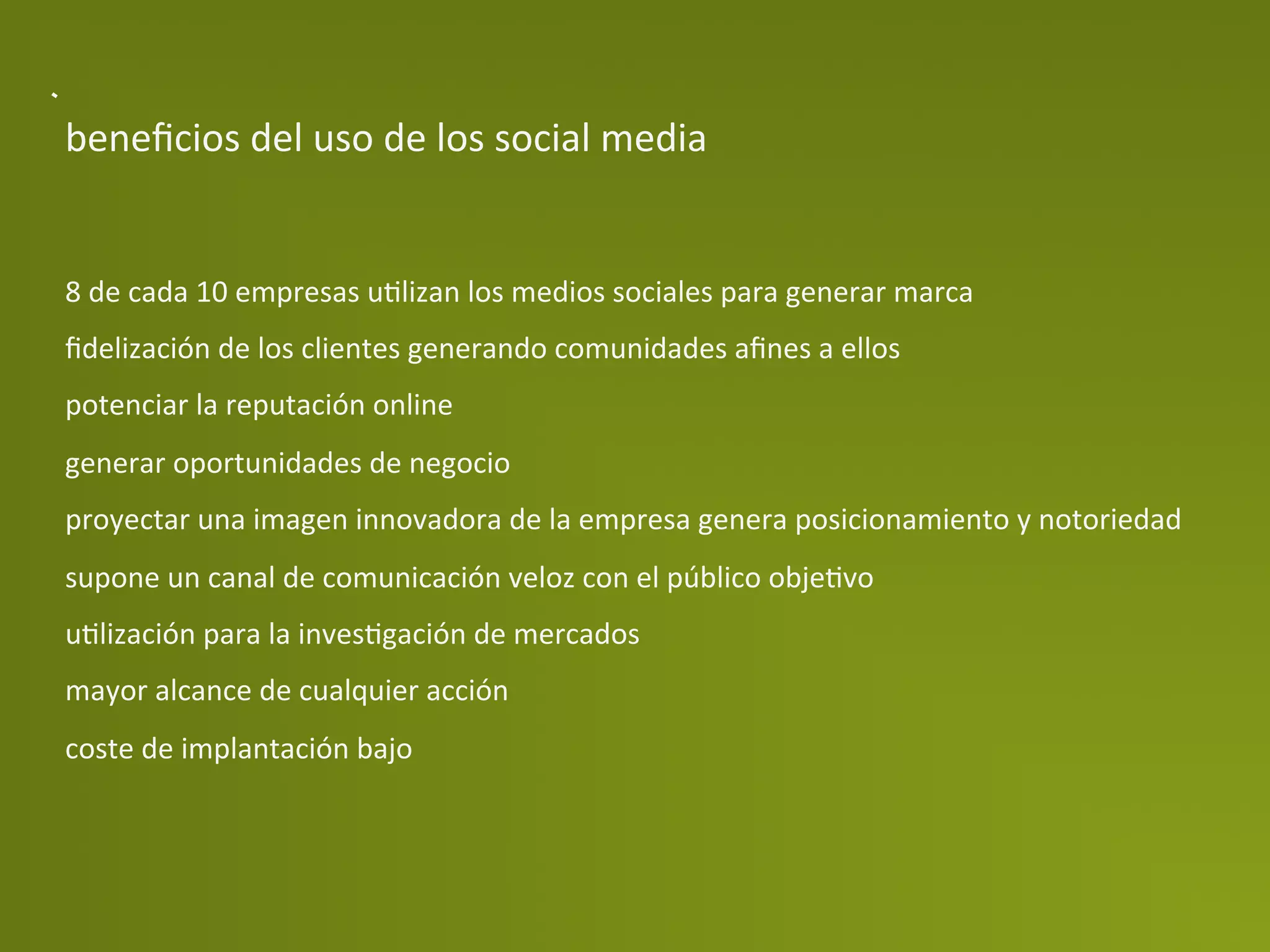 beneﬁcios	
  del	
  uso	
  de	
  los	
  social	
  media	
  


8	
  de	
  cada	
  10	
  empresas	
  uPlizan	
  los	
  medios	
  sociales	
  para	
  generar	
  marca	
  
ﬁdelización	
  de	
  los	
  clientes	
  generando	
  comunidades	
  aﬁnes	
  a	
  ellos	
  
potenciar	
  la	
  reputación	
  online	
  
generar	
  oportunidades	
  de	
  negocio	
  
proyectar	
  una	
  imagen	
  innovadora	
  de	
  la	
  empresa	
  genera	
  posicionamiento	
  y	
  notoriedad	
  
supone	
  un	
  canal	
  de	
  comunicación	
  veloz	
  con	
  el	
  público	
  objePvo	
  
uPlización	
  para	
  la	
  invesPgación	
  de	
  mercados	
  
mayor	
  alcance	
  de	
  cualquier	
  acción	
  
coste	
  de	
  implantación	
  bajo	
  
 