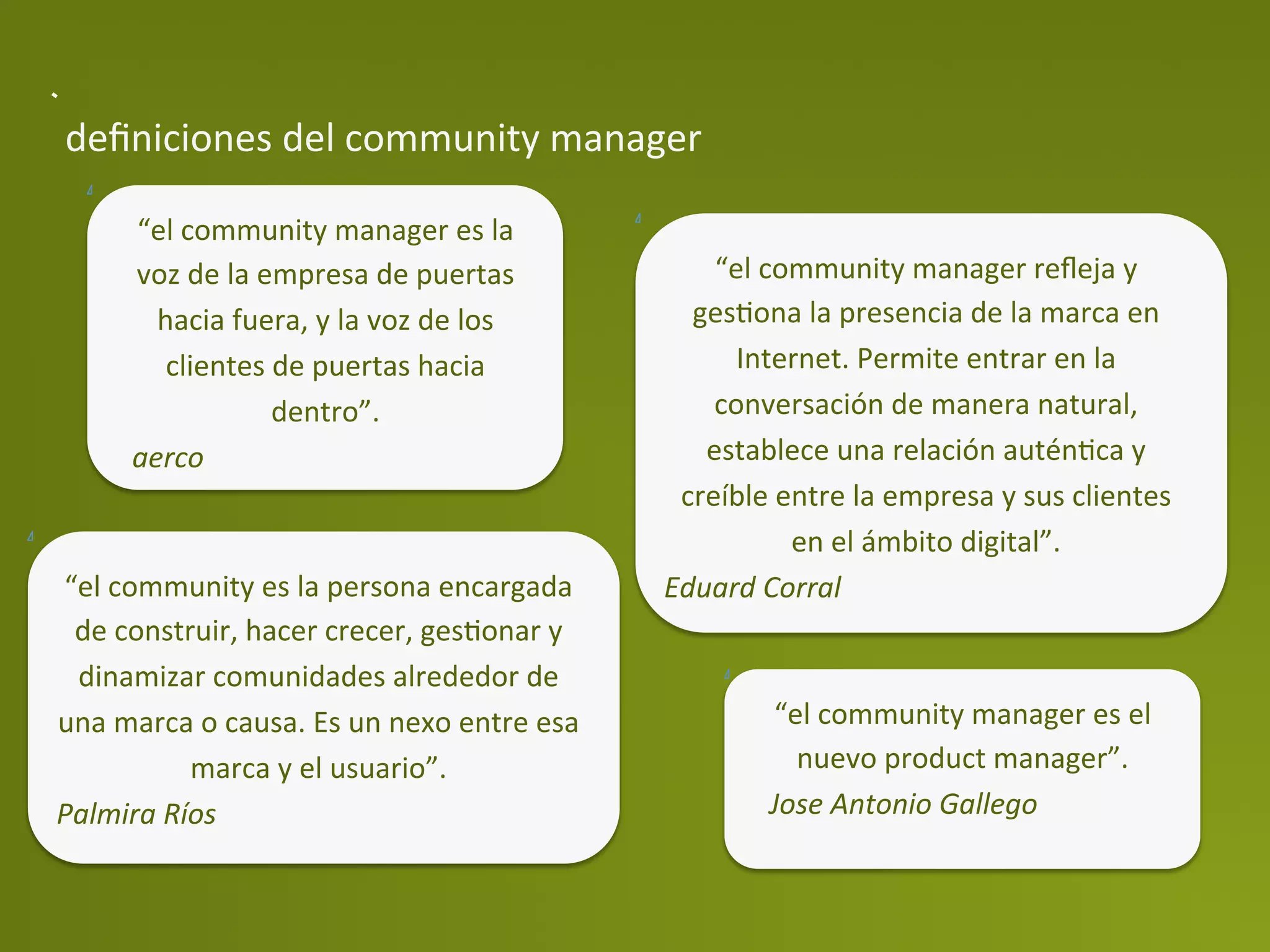deﬁniciones	
  del	
  community	
  manager	
  

         “el	
  community	
  manager	
  es	
  la	
  
         voz	
  de	
  la	
  empresa	
  de	
  puertas	
                    “el	
  community	
  manager	
  reﬂeja	
  y	
  
           hacia	
  fuera,	
  y	
  la	
  voz	
  de	
  los	
             gesPona	
  la	
  presencia	
  de	
  la	
  marca	
  en	
  
            clientes	
  de	
  puertas	
  hacia	
                            Internet.	
  Permite	
  entrar	
  en	
  la	
  
                             dentro”.	
                                   conversación	
  de	
  manera	
  natural,	
  
         aerco	
                                                         establece	
  una	
  relación	
  auténPca	
  y	
  
                                                                       creíble	
  entre	
  la	
  empresa	
  y	
  sus	
  clientes	
  
                                                                                   en	
  el	
  ámbito	
  digital”.	
  
“el	
  community	
  es	
  la	
  persona	
  encargada	
                Eduard	
  Corral	
  
 de	
  construir,	
  hacer	
  crecer,	
  gesPonar	
  y	
  
 dinamizar	
  comunidades	
  alrededor	
  de	
  
una	
  marca	
  o	
  causa.	
  Es	
  un	
  nexo	
  entre	
  esa	
                 “el	
  community	
  manager	
  es	
  el	
  
             marca	
  y	
  el	
  usuario”.	
                                        nuevo	
  product	
  manager”.	
  
Palmira	
  Ríos	
                                                                 Jose	
  Antonio	
  Gallego	
  
 