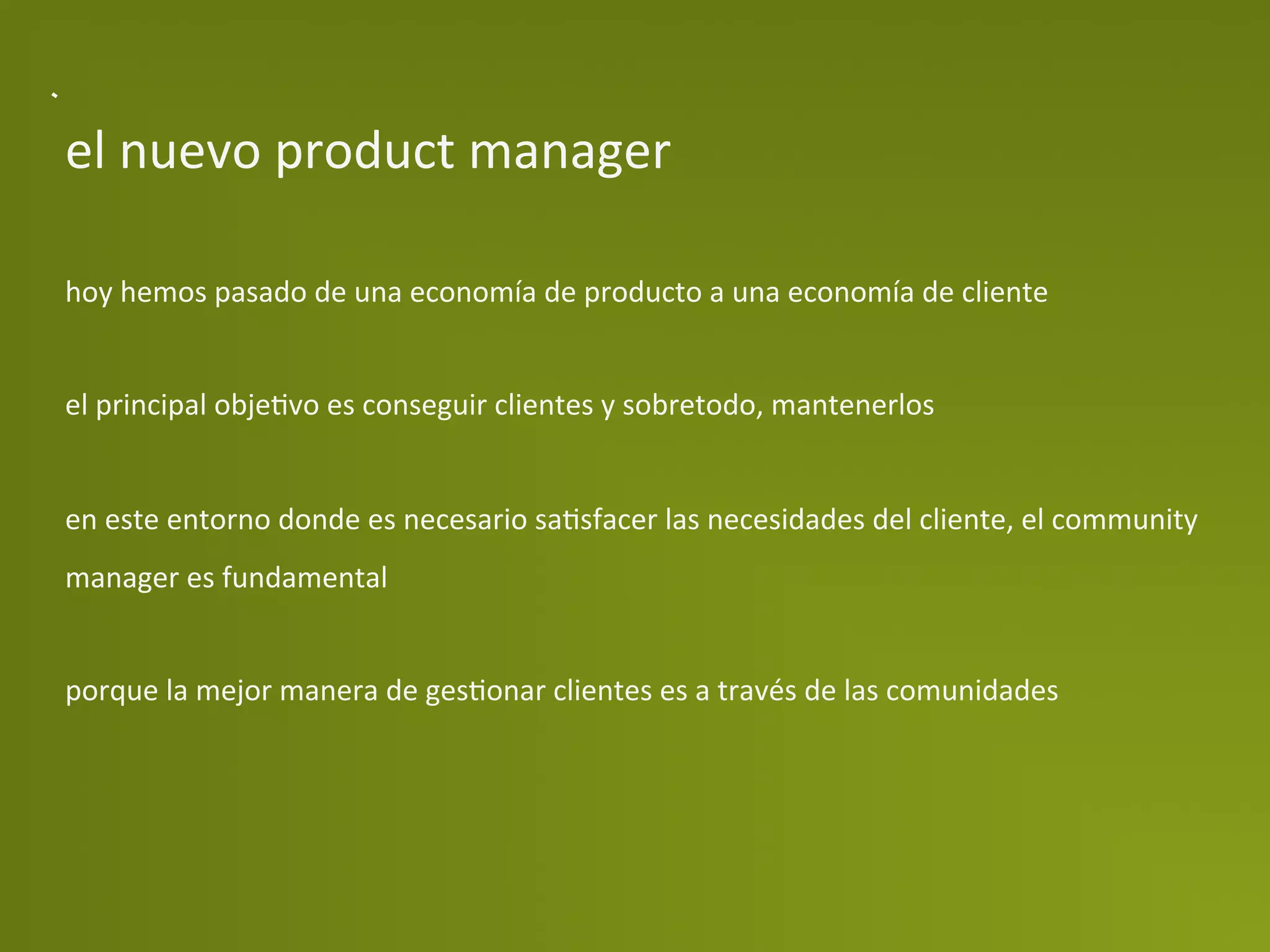 el	
  nuevo	
  product	
  manager	
  

hoy	
  hemos	
  pasado	
  de	
  una	
  economía	
  de	
  producto	
  a	
  una	
  economía	
  de	
  cliente	
  
	
  
el	
  principal	
  objePvo	
  es	
  conseguir	
  clientes	
  y	
  sobretodo,	
  mantenerlos	
  
	
  
en	
  este	
  entorno	
  donde	
  es	
  necesario	
  saPsfacer	
  las	
  necesidades	
  del	
  cliente,	
  el	
  community	
  
manager	
  es	
  fundamental	
  
	
  
porque	
  la	
  mejor	
  manera	
  de	
  gesPonar	
  clientes	
  es	
  a	
  través	
  de	
  las	
  comunidades	
  
 