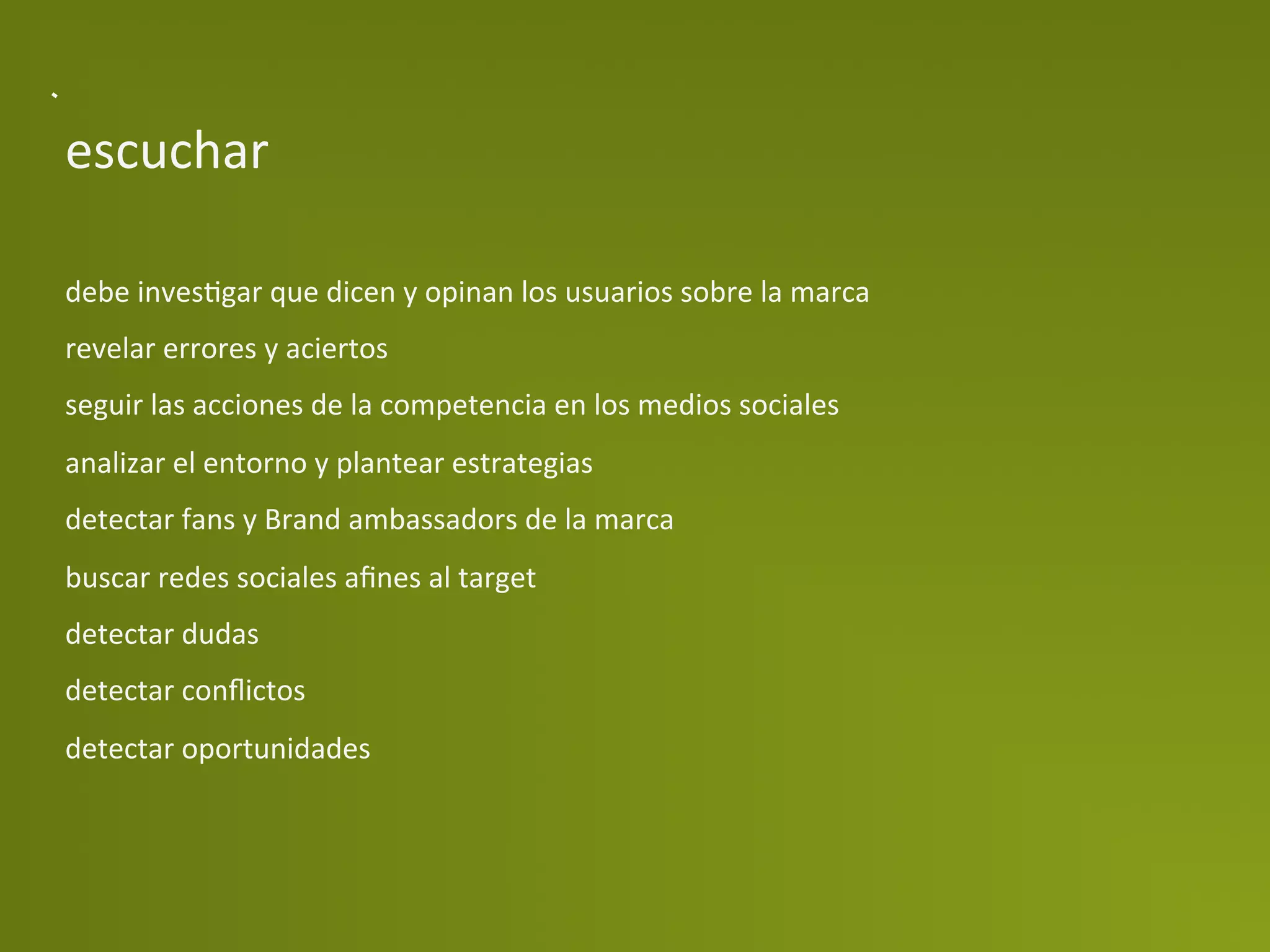 escuchar	
  

debe	
  invesPgar	
  que	
  dicen	
  y	
  opinan	
  los	
  usuarios	
  sobre	
  la	
  marca	
  
revelar	
  errores	
  y	
  aciertos	
  
seguir	
  las	
  acciones	
  de	
  la	
  competencia	
  en	
  los	
  medios	
  sociales	
  
analizar	
  el	
  entorno	
  y	
  plantear	
  estrategias	
  
detectar	
  fans	
  y	
  Brand	
  ambassadors	
  de	
  la	
  marca	
  
buscar	
  redes	
  sociales	
  aﬁnes	
  al	
  target	
  
detectar	
  dudas	
  
detectar	
  conﬂictos	
  
detectar	
  oportunidades	
  
 