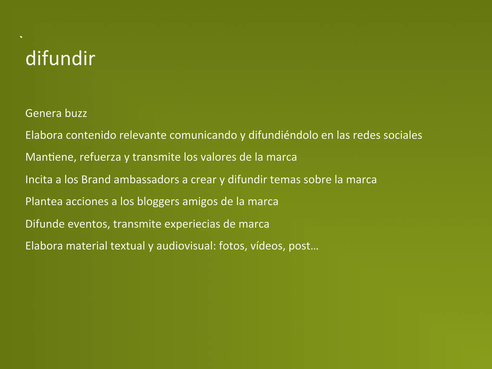 difundir	
  

Genera	
  buzz	
  
Elabora	
  contenido	
  relevante	
  comunicando	
  y	
  difundiéndolo	
  en	
  las	
  redes	
  sociales	
  
ManPene,	
  refuerza	
  y	
  transmite	
  los	
  valores	
  de	
  la	
  marca	
  
Incita	
  a	
  los	
  Brand	
  ambassadors	
  a	
  crear	
  y	
  difundir	
  temas	
  sobre	
  la	
  marca	
  
Plantea	
  acciones	
  a	
  los	
  bloggers	
  amigos	
  de	
  la	
  marca	
  
Difunde	
  eventos,	
  transmite	
  experiecias	
  de	
  marca	
  
Elabora	
  material	
  textual	
  y	
  audiovisual:	
  fotos,	
  vídeos,	
  post…	
  
 