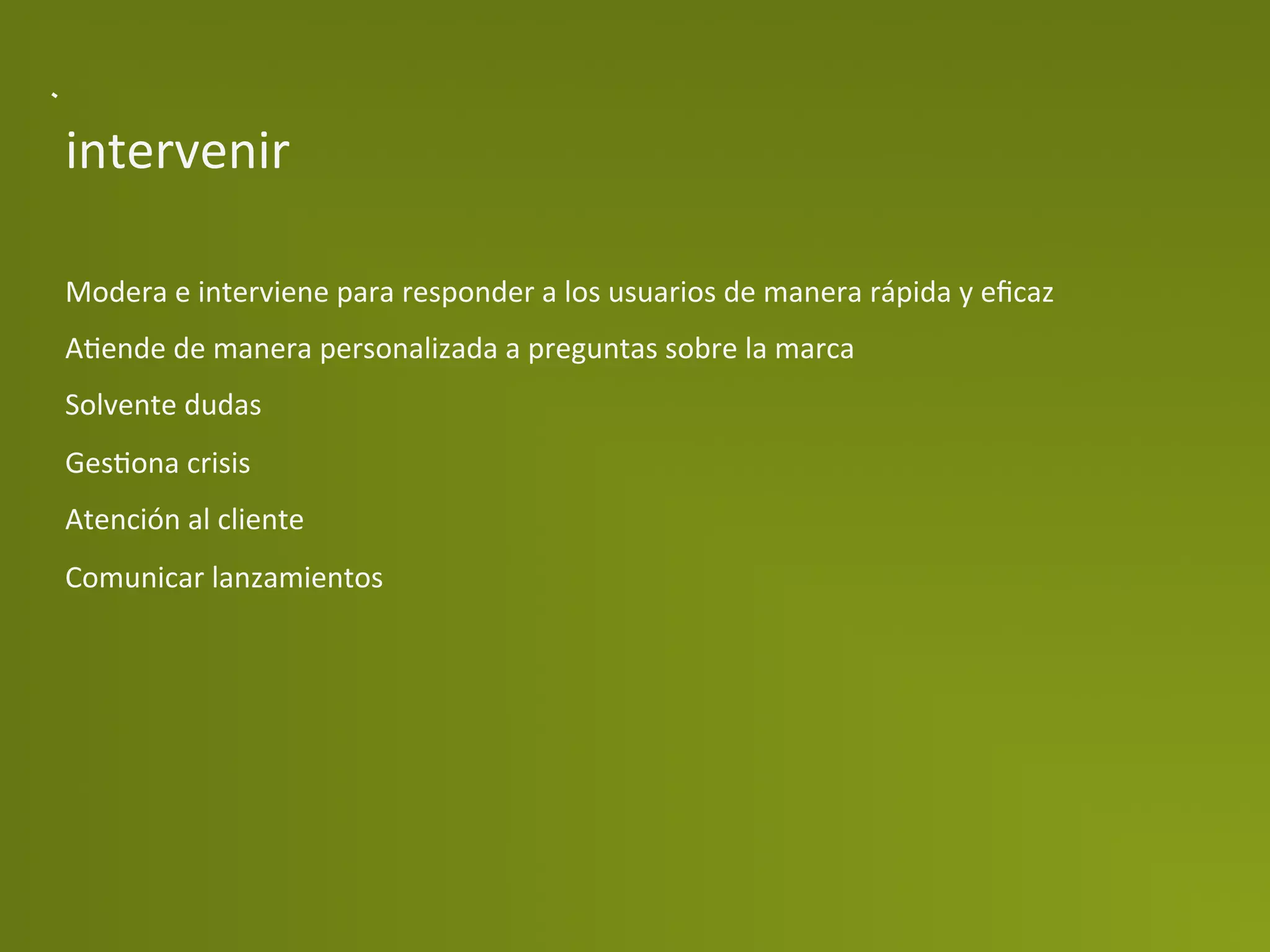 intervenir	
  

Modera	
  e	
  interviene	
  para	
  responder	
  a	
  los	
  usuarios	
  de	
  manera	
  rápida	
  y	
  eﬁcaz	
  
APende	
  de	
  manera	
  personalizada	
  a	
  preguntas	
  sobre	
  la	
  marca	
  
Solvente	
  dudas	
  
GesPona	
  crisis	
  
Atención	
  al	
  cliente	
  
Comunicar	
  lanzamientos	
  
 