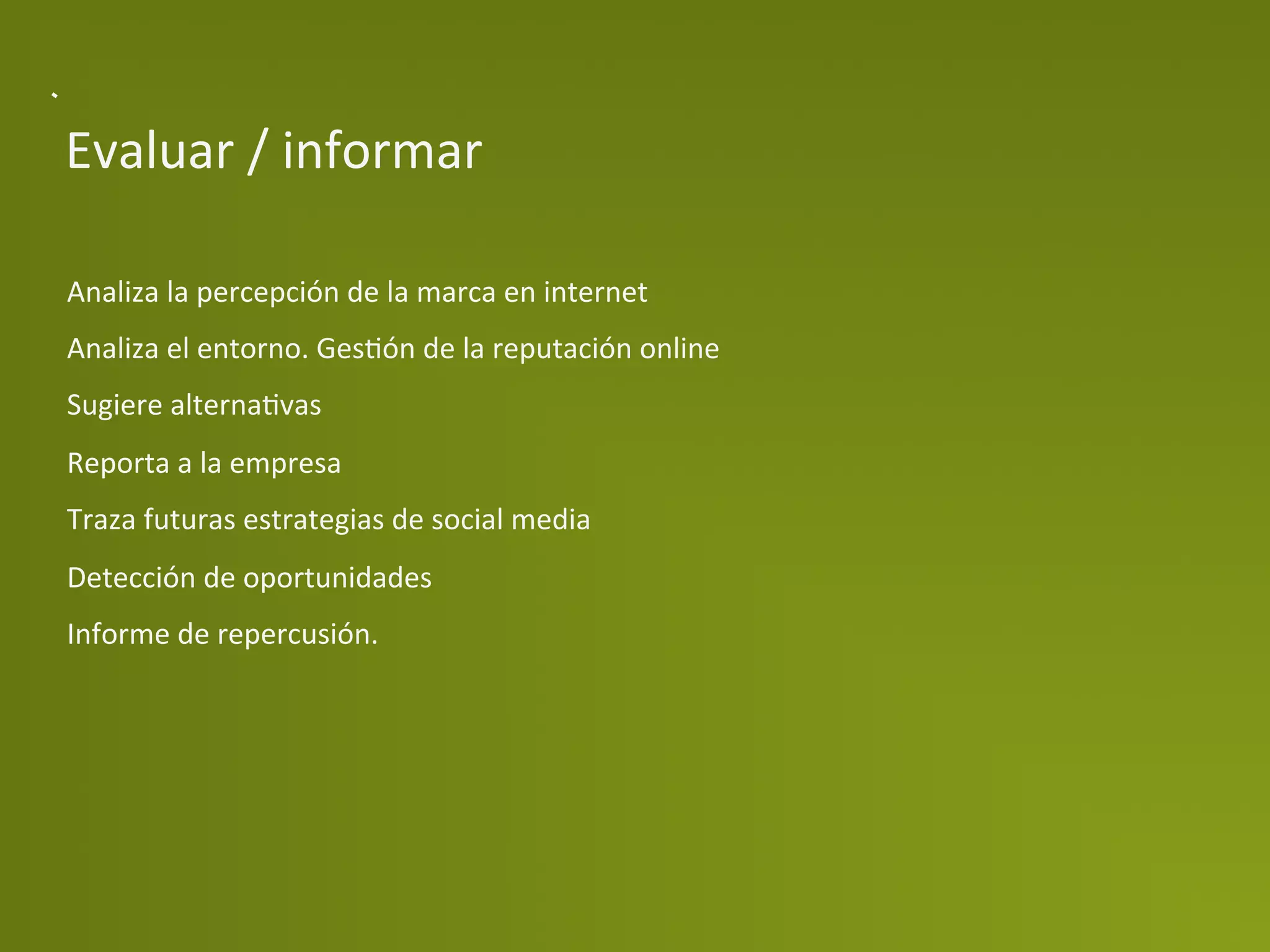 Evaluar	
  /	
  informar	
  

Analiza	
  la	
  percepción	
  de	
  la	
  marca	
  en	
  internet	
  
Analiza	
  el	
  entorno.	
  GesPón	
  de	
  la	
  reputación	
  online	
  
Sugiere	
  alternaPvas	
  
Reporta	
  a	
  la	
  empresa	
  
Traza	
  futuras	
  estrategias	
  de	
  social	
  media	
  
Detección	
  de	
  oportunidades	
  
Informe	
  de	
  repercusión.	
  
 