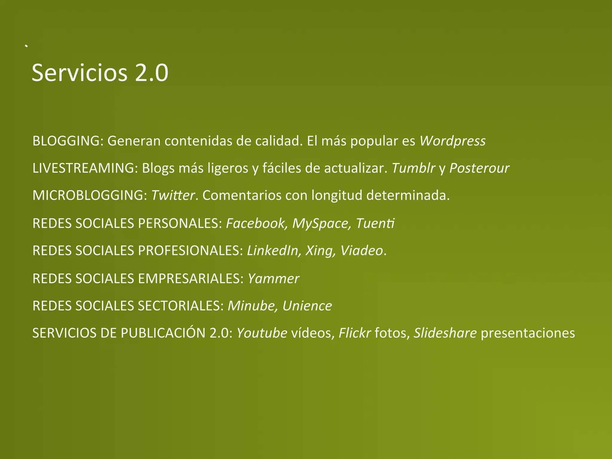 Servicios	
  2.0	
  

BLOGGING:	
  Generan	
  contenidas	
  de	
  calidad.	
  El	
  más	
  popular	
  es	
  Wordpress	
  
LIVESTREAMING:	
  Blogs	
  más	
  ligeros	
  y	
  fáciles	
  de	
  actualizar.	
  Tumblr	
  y	
  Posterour	
  
MICROBLOGGING:	
  Twi=er.	
  Comentarios	
  con	
  longitud	
  determinada.	
  
REDES	
  SOCIALES	
  PERSONALES:	
  Facebook,	
  MySpace,	
  TuenD	
  
REDES	
  SOCIALES	
  PROFESIONALES:	
  LinkedIn,	
  Xing,	
  Viadeo.	
  
REDES	
  SOCIALES	
  EMPRESARIALES:	
  Yammer	
  
REDES	
  SOCIALES	
  SECTORIALES:	
  Minube,	
  Unience	
  
SERVICIOS	
  DE	
  PUBLICACIÓN	
  2.0:	
  Youtube	
  vídeos,	
  Flickr	
  fotos,	
  Slideshare	
  presentaciones	
  
	
  
 