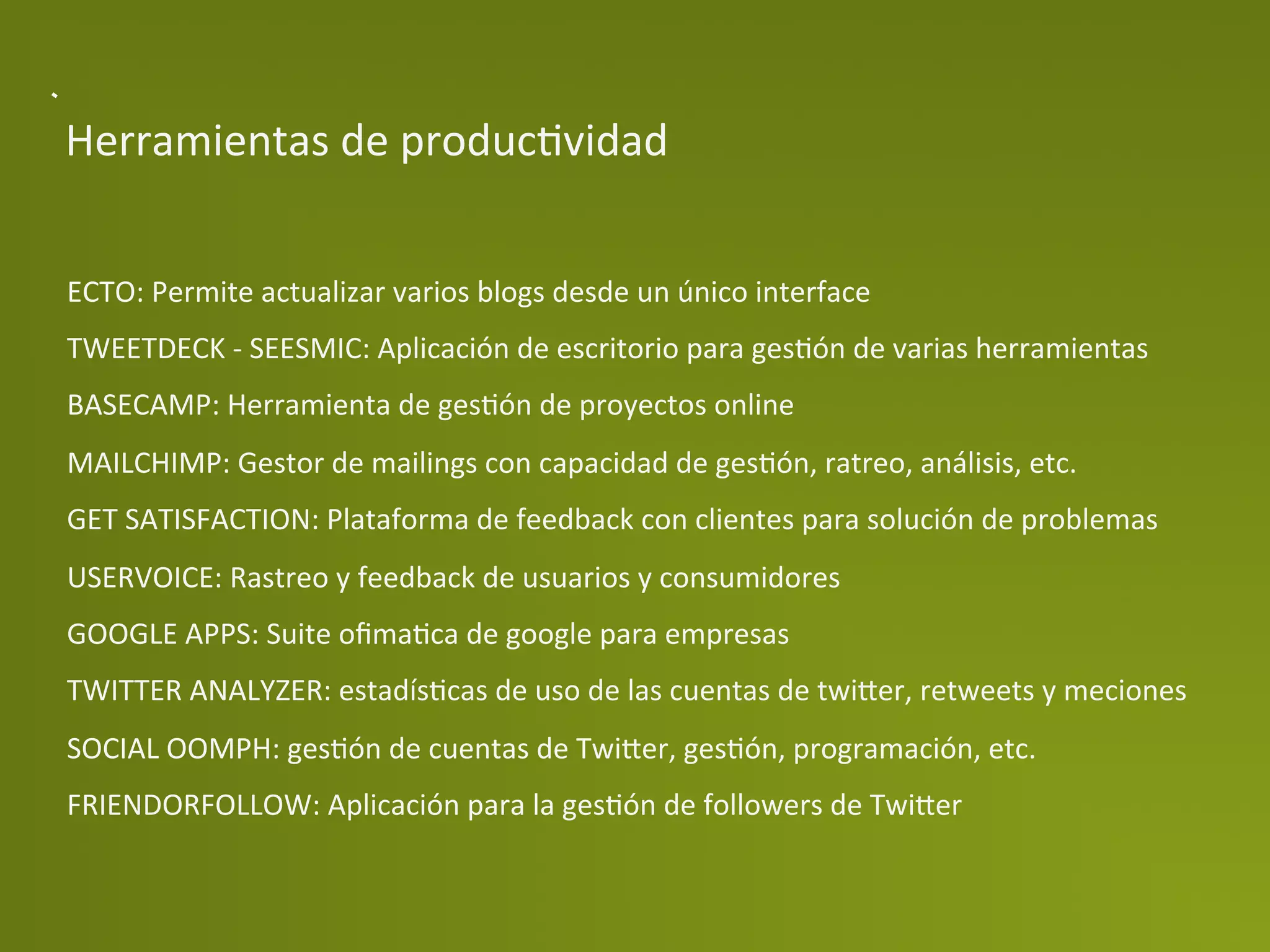 Herramientas	
  de	
  producPvidad	
  


ECTO:	
  Permite	
  actualizar	
  varios	
  blogs	
  desde	
  un	
  único	
  interface	
  
TWEETDECK	
  -­‐	
  SEESMIC:	
  Aplicación	
  de	
  escritorio	
  para	
  gesPón	
  de	
  varias	
  herramientas	
  
BASECAMP:	
  Herramienta	
  de	
  gesPón	
  de	
  proyectos	
  online	
  
MAILCHIMP:	
  Gestor	
  de	
  mailings	
  con	
  capacidad	
  de	
  gesPón,	
  ratreo,	
  análisis,	
  etc.	
  
GET	
  SATISFACTION:	
  Plataforma	
  de	
  feedback	
  con	
  clientes	
  para	
  solución	
  de	
  problemas	
  
USERVOICE:	
  Rastreo	
  y	
  feedback	
  de	
  usuarios	
  y	
  consumidores	
  
GOOGLE	
  APPS:	
  Suite	
  oﬁmaPca	
  de	
  google	
  para	
  empresas	
  
TWITTER	
  ANALYZER:	
  estadísPcas	
  de	
  uso	
  de	
  las	
  cuentas	
  de	
  twi>er,	
  retweets	
  y	
  meciones	
  
SOCIAL	
  OOMPH:	
  gesPón	
  de	
  cuentas	
  de	
  Twi>er,	
  gesPón,	
  programación,	
  etc.	
  
FRIENDORFOLLOW:	
  Aplicación	
  para	
  la	
  gesPón	
  de	
  followers	
  de	
  Twi>er	
  
 