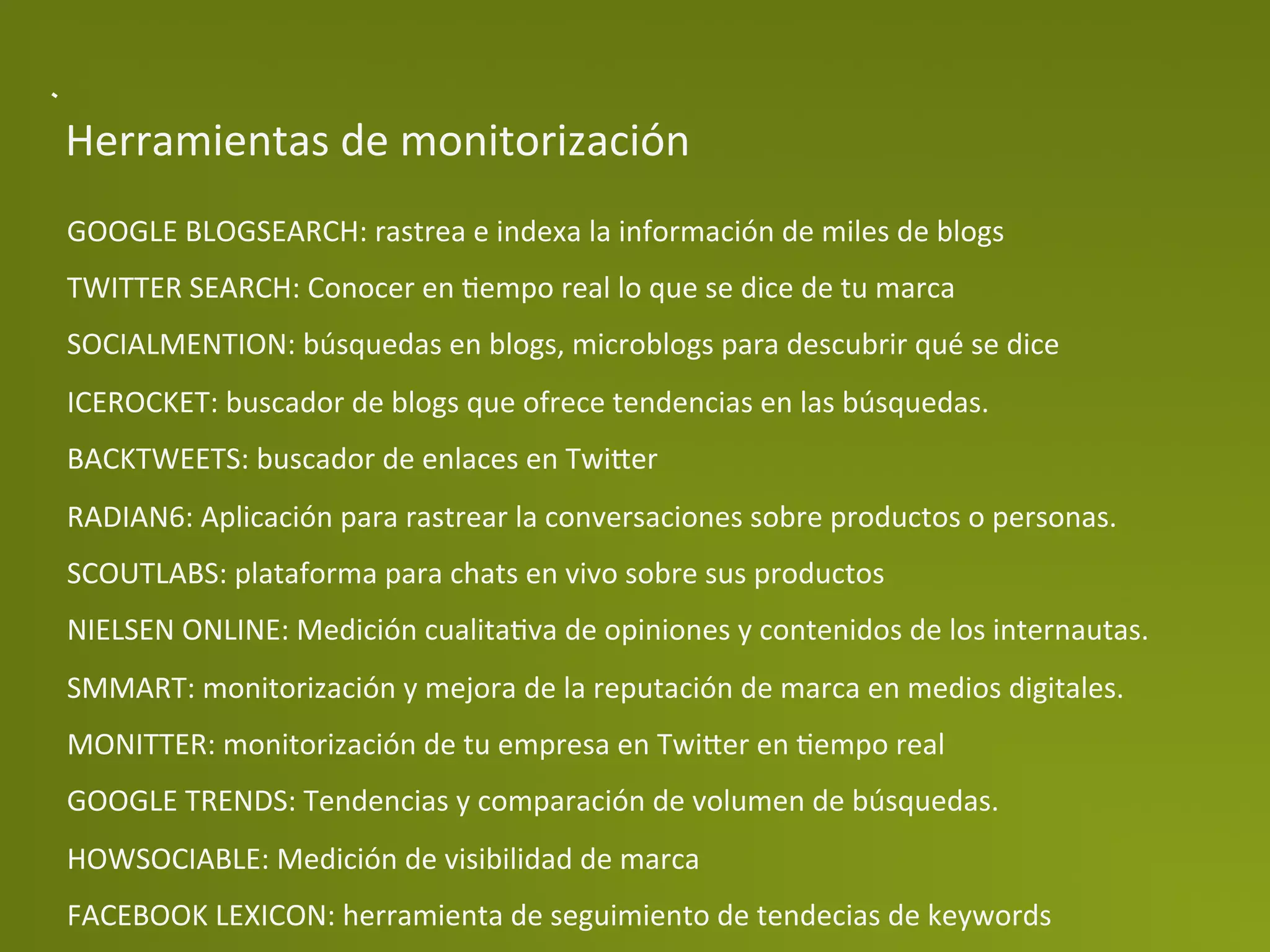 Herramientas	
  de	
  monitorización	
  
GOOGLE	
  BLOGSEARCH:	
  rastrea	
  e	
  indexa	
  la	
  información	
  de	
  miles	
  de	
  blogs	
  
TWITTER	
  SEARCH:	
  Conocer	
  en	
  Pempo	
  real	
  lo	
  que	
  se	
  dice	
  de	
  tu	
  marca	
  
SOCIALMENTION:	
  búsquedas	
  en	
  blogs,	
  microblogs	
  para	
  descubrir	
  qué	
  se	
  dice	
  
ICEROCKET:	
  buscador	
  de	
  blogs	
  que	
  ofrece	
  tendencias	
  en	
  las	
  búsquedas.	
  
BACKTWEETS:	
  buscador	
  de	
  enlaces	
  en	
  Twi>er	
  
RADIAN6:	
  Aplicación	
  para	
  rastrear	
  la	
  conversaciones	
  sobre	
  productos	
  o	
  personas.	
  
SCOUTLABS:	
  plataforma	
  para	
  chats	
  en	
  vivo	
  sobre	
  sus	
  productos	
  
NIELSEN	
  ONLINE:	
  Medición	
  cualitaPva	
  de	
  opiniones	
  y	
  contenidos	
  de	
  los	
  internautas.	
  
SMMART:	
  monitorización	
  y	
  mejora	
  de	
  la	
  reputación	
  de	
  marca	
  en	
  medios	
  digitales.	
  
MONITTER:	
  monitorización	
  de	
  tu	
  empresa	
  en	
  Twi>er	
  en	
  Pempo	
  real	
  
GOOGLE	
  TRENDS:	
  Tendencias	
  y	
  comparación	
  de	
  volumen	
  de	
  búsquedas.	
  
HOWSOCIABLE:	
  Medición	
  de	
  visibilidad	
  de	
  marca	
  
FACEBOOK	
  LEXICON:	
  herramienta	
  de	
  seguimiento	
  de	
  tendecias	
  de	
  keywords	
  
 
