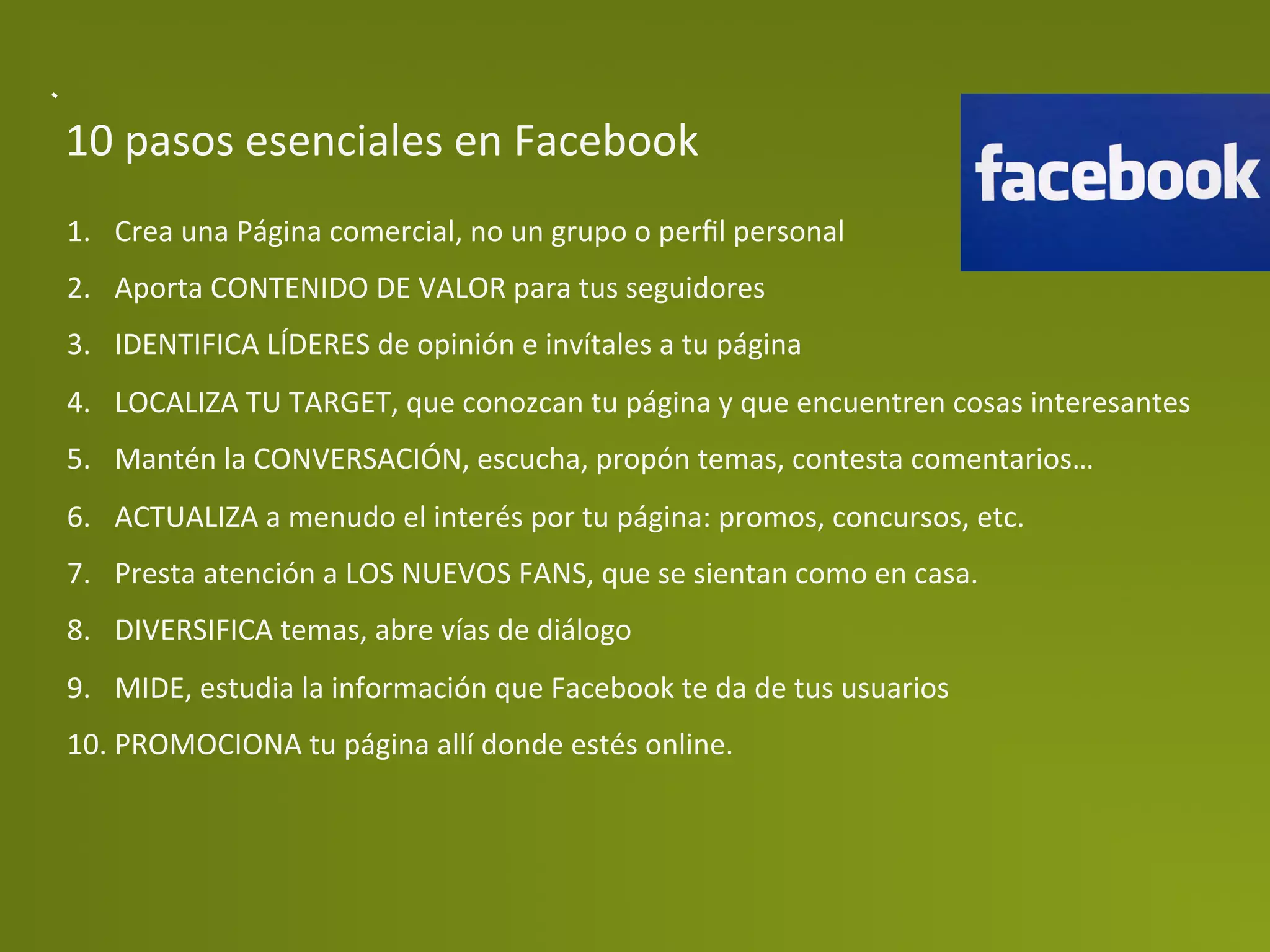 10	
  pasos	
  esenciales	
  en	
  Facebook	
  
1.  Crea	
  una	
  Página	
  comercial,	
  no	
  un	
  grupo	
  o	
  perﬁl	
  personal	
  
2.  Aporta	
  CONTENIDO	
  DE	
  VALOR	
  para	
  tus	
  seguidores	
  
3.  IDENTIFICA	
  LÍDERES	
  de	
  opinión	
  e	
  invítales	
  a	
  tu	
  página	
  
4.  LOCALIZA	
  TU	
  TARGET,	
  que	
  conozcan	
  tu	
  página	
  y	
  que	
  encuentren	
  cosas	
  interesantes	
  
5.  Mantén	
  la	
  CONVERSACIÓN,	
  escucha,	
  propón	
  temas,	
  contesta	
  comentarios…	
  
6.  ACTUALIZA	
  a	
  menudo	
  el	
  interés	
  por	
  tu	
  página:	
  promos,	
  concursos,	
  etc.	
  
7.  Presta	
  atención	
  a	
  LOS	
  NUEVOS	
  FANS,	
  que	
  se	
  sientan	
  como	
  en	
  casa.	
  
8.  DIVERSIFICA	
  temas,	
  abre	
  vías	
  de	
  diálogo	
  
9.  MIDE,	
  estudia	
  la	
  información	
  que	
  Facebook	
  te	
  da	
  de	
  tus	
  usuarios	
  
10. PROMOCIONA	
  tu	
  página	
  allí	
  donde	
  estés	
  online.	
  
 