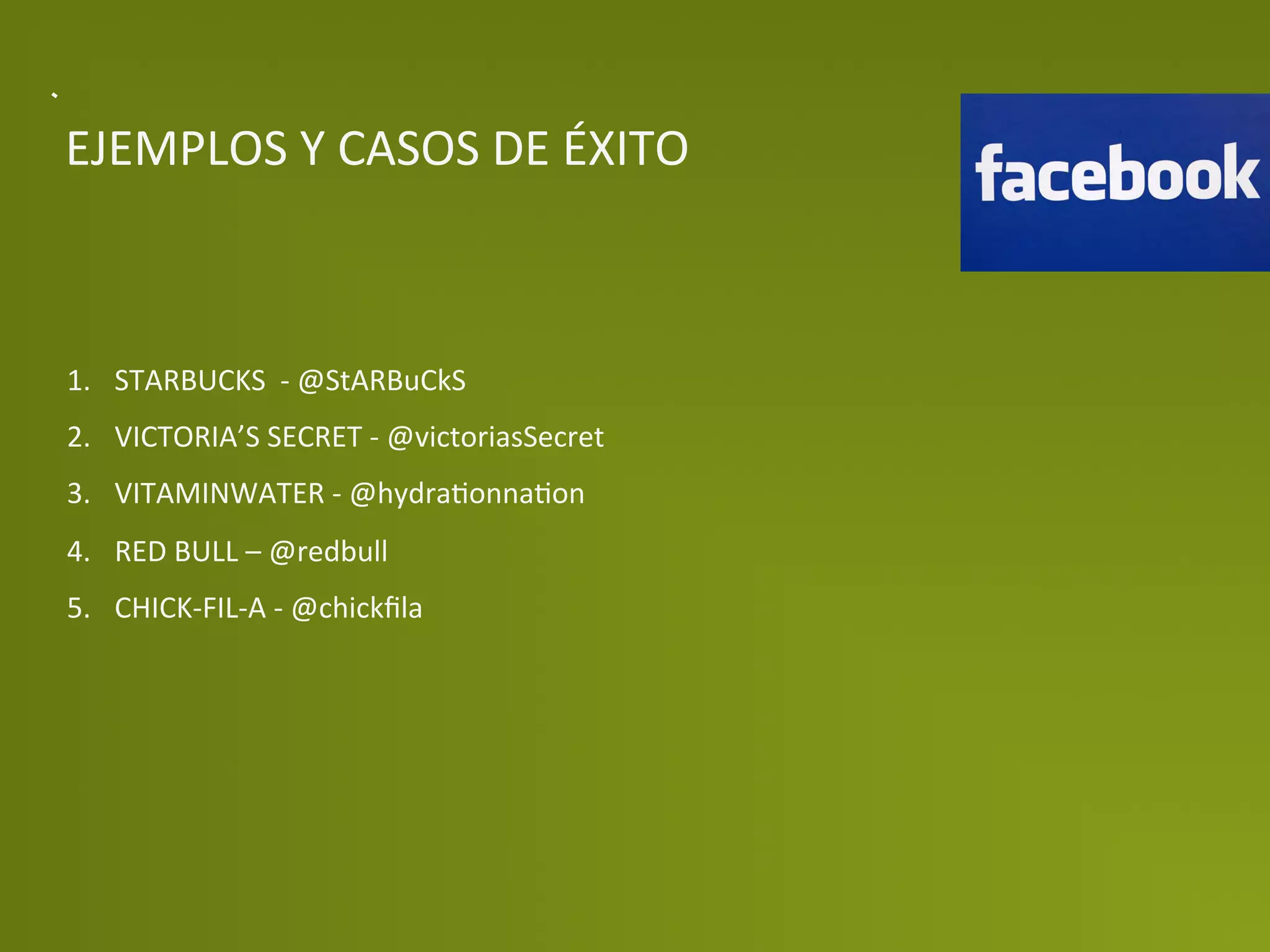 EJEMPLOS	
  Y	
  CASOS	
  DE	
  ÉXITO	
  



1.  STARBUCKS	
  	
  -­‐	
  @StARBuCkS	
  
2.  VICTORIA’S	
  SECRET	
  -­‐	
  @victoriasSecret	
  
3.  VITAMINWATER	
  -­‐	
  @hydraPonnaPon	
  
4.  RED	
  BULL	
  –	
  @redbull	
  
5.  CHICK-­‐FIL-­‐A	
  -­‐	
  @chickﬁla	
  
 