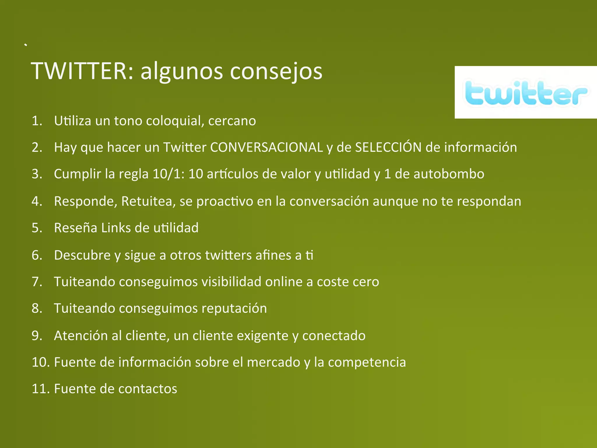 TWITTER:	
  algunos	
  consejos	
  
1.  UPliza	
  un	
  tono	
  coloquial,	
  cercano	
  
2.  Hay	
  que	
  hacer	
  un	
  Twi>er	
  CONVERSACIONAL	
  y	
  de	
  SELECCIÓN	
  de	
  información	
  
3.  Cumplir	
  la	
  regla	
  10/1:	
  10	
  ar‚culos	
  de	
  valor	
  y	
  uPlidad	
  y	
  1	
  de	
  autobombo	
  
4.  Responde,	
  Retuitea,	
  se	
  proacPvo	
  en	
  la	
  conversación	
  aunque	
  no	
  te	
  respondan	
  
5.  Reseña	
  Links	
  de	
  uPlidad	
  
6.  Descubre	
  y	
  sigue	
  a	
  otros	
  twi>ers	
  aﬁnes	
  a	
  P	
  
7.  Tuiteando	
  conseguimos	
  visibilidad	
  online	
  a	
  coste	
  cero	
  
8.  Tuiteando	
  conseguimos	
  reputación	
  
9.  Atención	
  al	
  cliente,	
  un	
  cliente	
  exigente	
  y	
  conectado	
  
10. Fuente	
  de	
  información	
  sobre	
  el	
  mercado	
  y	
  la	
  competencia	
  
11. Fuente	
  de	
  contactos	
  
 