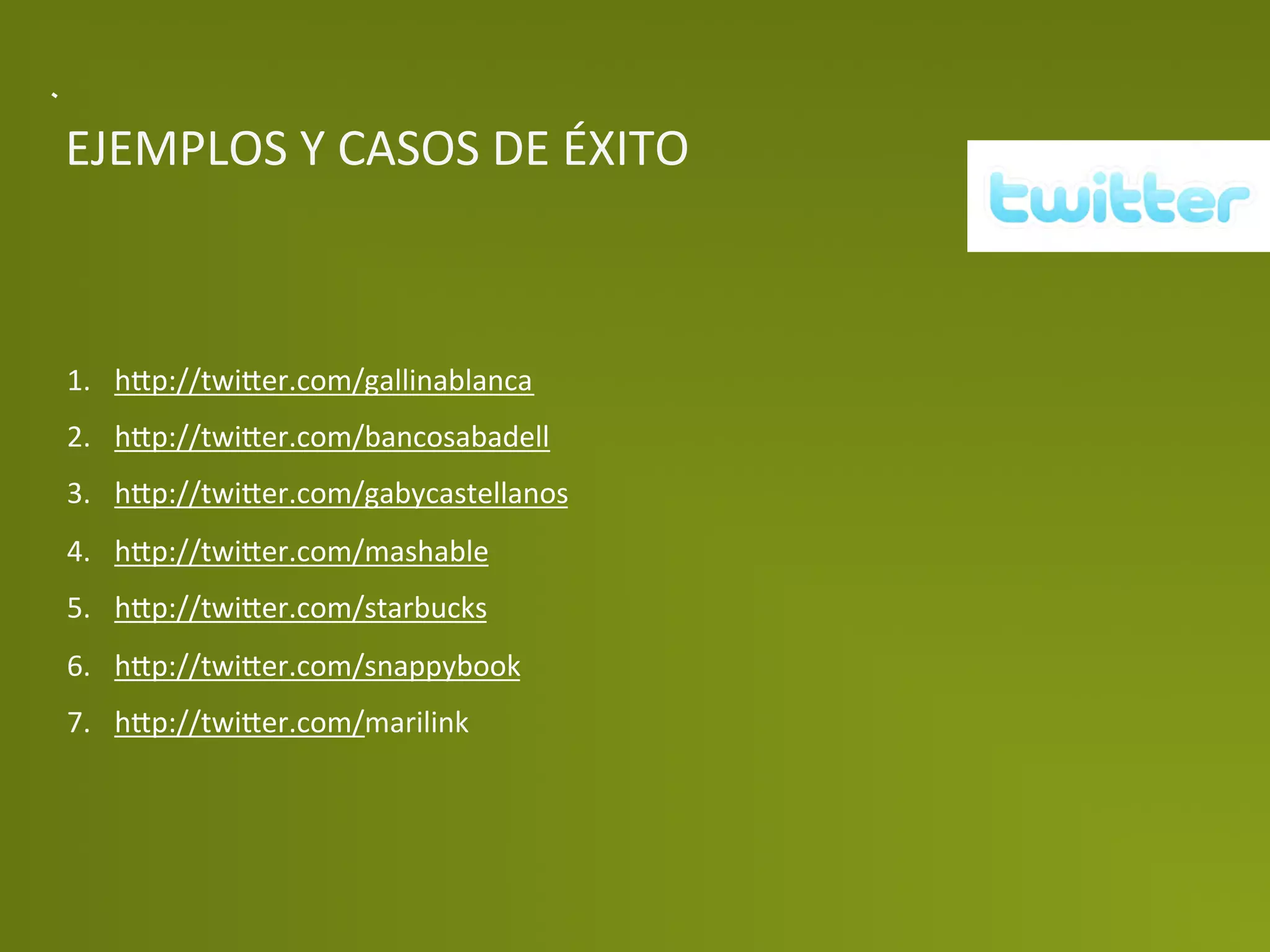 EJEMPLOS	
  Y	
  CASOS	
  DE	
  ÉXITO	
  



1.  h>p://twi>er.com/gallinablanca	
  
2.  h>p://twi>er.com/bancosabadell	
  
3.  h>p://twi>er.com/gabycastellanos	
  
4.  h>p://twi>er.com/mashable	
  
5.  h>p://twi>er.com/starbucks	
  
6.  h>p://twi>er.com/snappybook	
  
7.  h>p://twi>er.com/marilink	
  
 