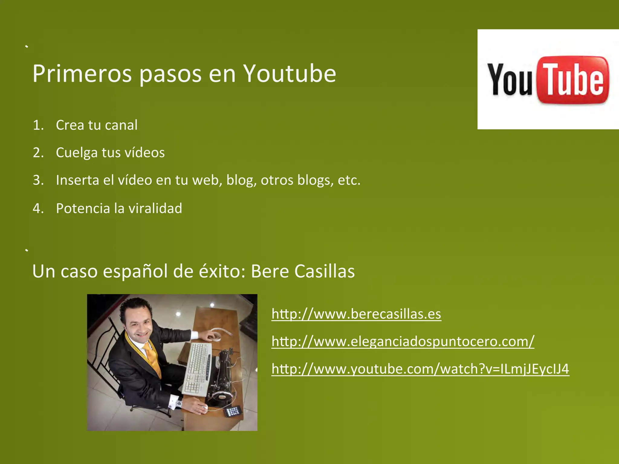 Primeros	
  pasos	
  en	
  Youtube	
  
1.  Crea	
  tu	
  canal	
  
2.  Cuelga	
  tus	
  vídeos	
  
3.  Inserta	
  el	
  vídeo	
  en	
  tu	
  web,	
  blog,	
  otros	
  blogs,	
  etc.	
  
4.  Potencia	
  la	
  viralidad	
  



Un	
  caso	
  español	
  de	
  éxito:	
  Bere	
  Casillas	
  
                                                             h>p://www.berecasillas.es	
  
                                                             h>p://www.eleganciadospuntocero.com/	
  
                                                             h>p://www.youtube.com/watch?v=ILmjJEycIJ4	
  	
  
 