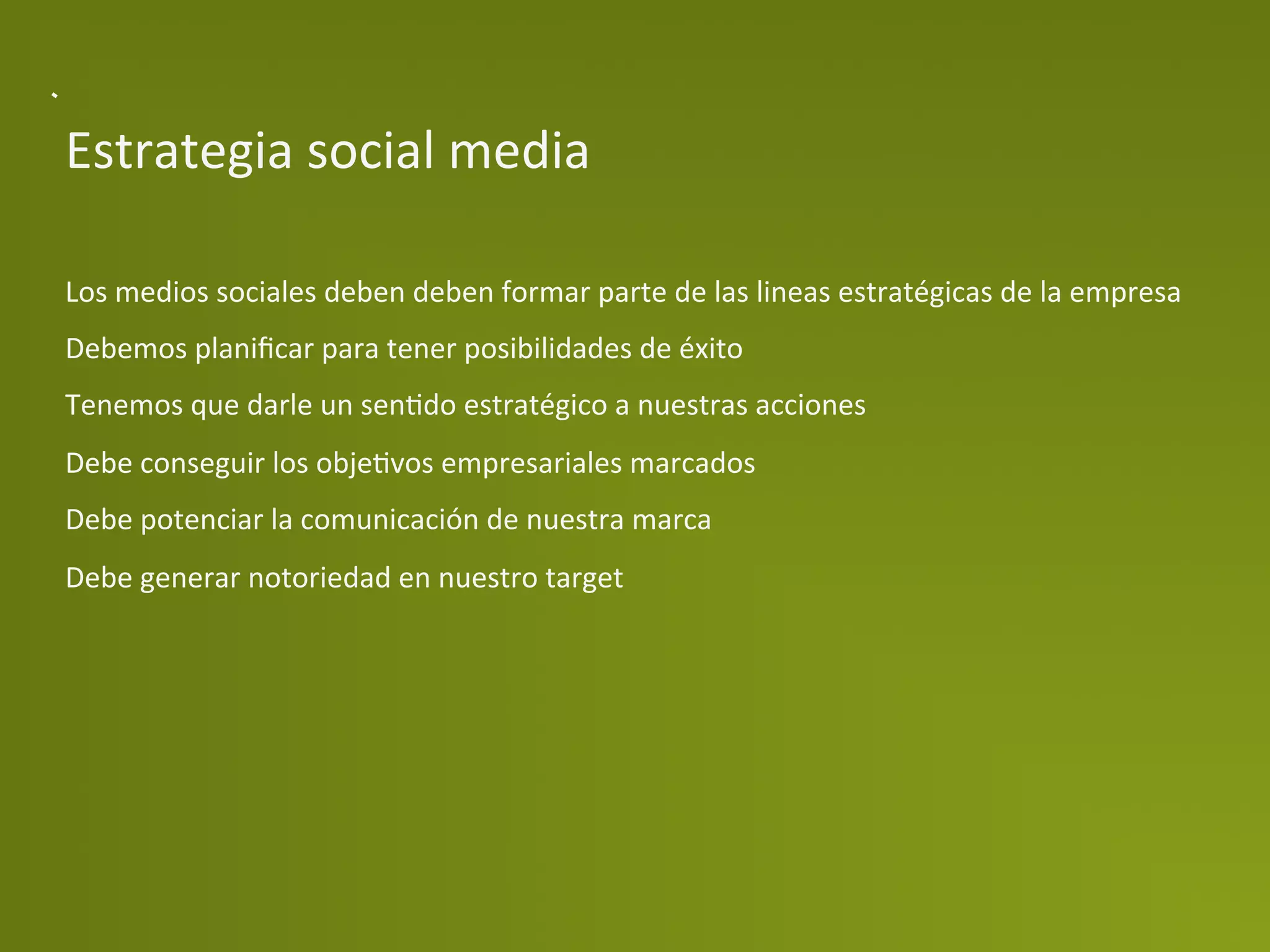 Estrategia	
  social	
  media	
  	
  

Los	
  medios	
  sociales	
  deben	
  deben	
  formar	
  parte	
  de	
  las	
  lineas	
  estratégicas	
  de	
  la	
  empresa	
  
Debemos	
  planiﬁcar	
  para	
  tener	
  posibilidades	
  de	
  éxito	
  
Tenemos	
  que	
  darle	
  un	
  senPdo	
  estratégico	
  a	
  nuestras	
  acciones	
  
Debe	
  conseguir	
  los	
  objePvos	
  empresariales	
  marcados	
  
Debe	
  potenciar	
  la	
  comunicación	
  de	
  nuestra	
  marca	
  
Debe	
  generar	
  notoriedad	
  en	
  nuestro	
  target	
  
	
  
 