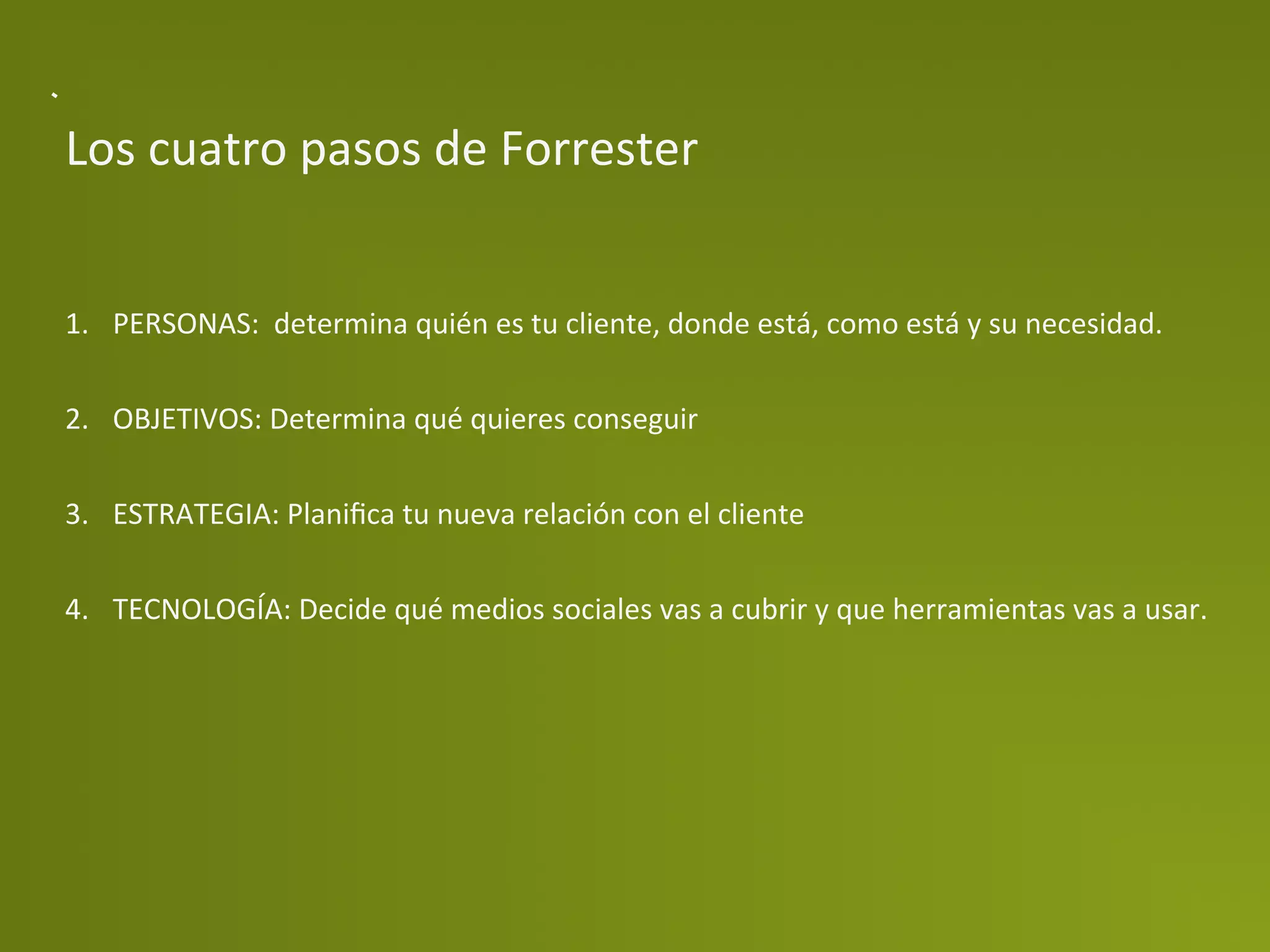 Los	
  cuatro	
  pasos	
  de	
  Forrester	
  


1.  PERSONAS:	
  	
  determina	
  quién	
  es	
  tu	
  cliente,	
  donde	
  está,	
  como	
  está	
  y	
  su	
  necesidad.	
  


2.  OBJETIVOS:	
  Determina	
  qué	
  quieres	
  conseguir	
  


3.  ESTRATEGIA:	
  Planiﬁca	
  tu	
  nueva	
  relación	
  con	
  el	
  cliente	
  


4.  TECNOLOGÍA:	
  Decide	
  qué	
  medios	
  sociales	
  vas	
  a	
  cubrir	
  y	
  que	
  herramientas	
  vas	
  a	
  usar.	
  


	
  
 
