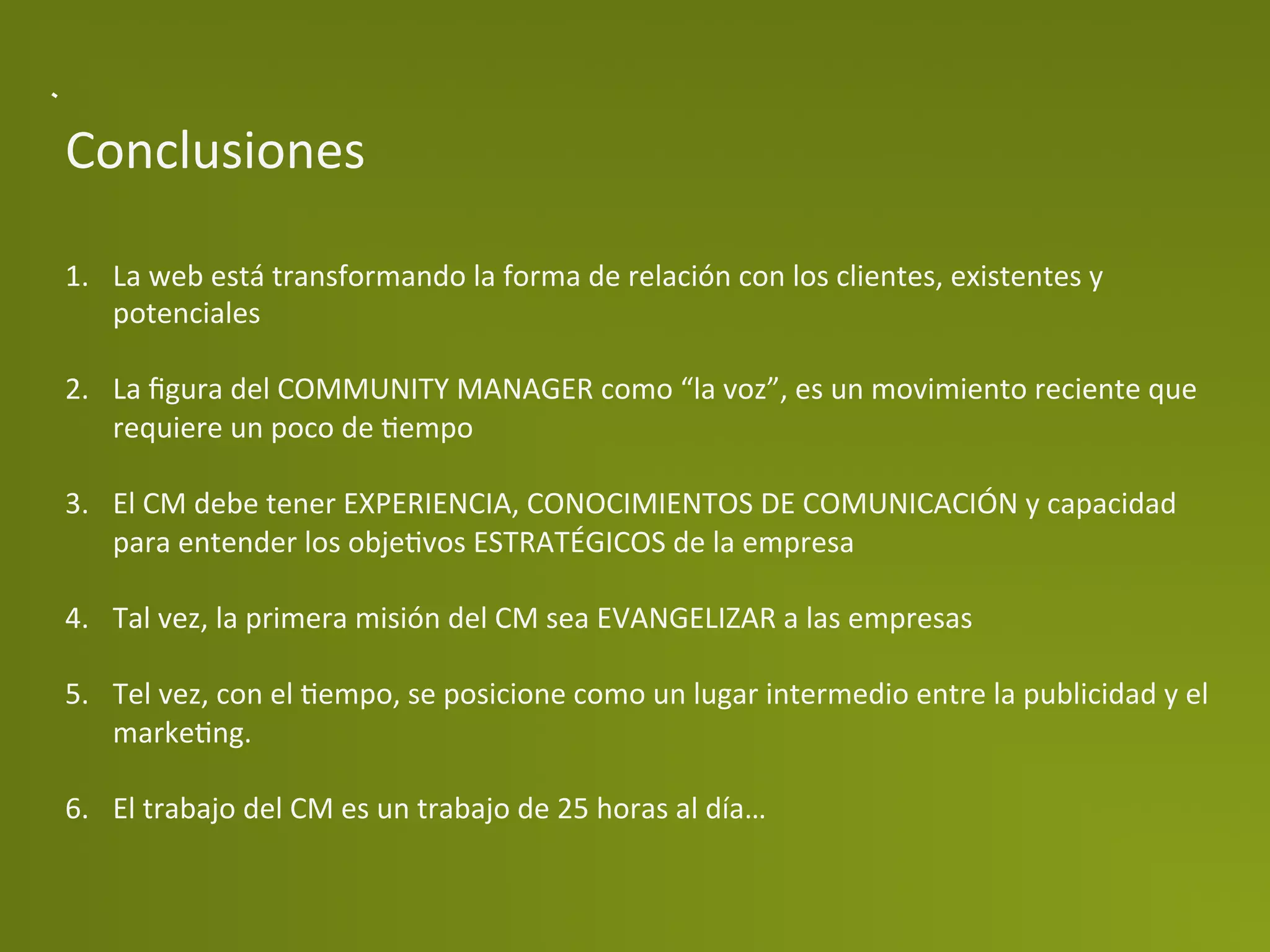 Conclusiones	
  

1.  La	
  web	
  está	
  transformando	
  la	
  forma	
  de	
  relación	
  con	
  los	
  clientes,	
  existentes	
  y	
  
    potenciales	
  

2.  La	
  ﬁgura	
  del	
  COMMUNITY	
  MANAGER	
  como	
  “la	
  voz”,	
  es	
  un	
  movimiento	
  reciente	
  que	
  
    requiere	
  un	
  poco	
  de	
  Pempo	
  

3.  El	
  CM	
  debe	
  tener	
  EXPERIENCIA,	
  CONOCIMIENTOS	
  DE	
  COMUNICACIÓN	
  y	
  capacidad	
  
    para	
  entender	
  los	
  objePvos	
  ESTRATÉGICOS	
  de	
  la	
  empresa	
  

4.  Tal	
  vez,	
  la	
  primera	
  misión	
  del	
  CM	
  sea	
  EVANGELIZAR	
  a	
  las	
  empresas	
  

5.  Tel	
  vez,	
  con	
  el	
  Pempo,	
  se	
  posicione	
  como	
  un	
  lugar	
  intermedio	
  entre	
  la	
  publicidad	
  y	
  el	
  
    markePng.	
  

6.  El	
  trabajo	
  del	
  CM	
  es	
  un	
  trabajo	
  de	
  25	
  horas	
  al	
  día…	
  
	
  
 