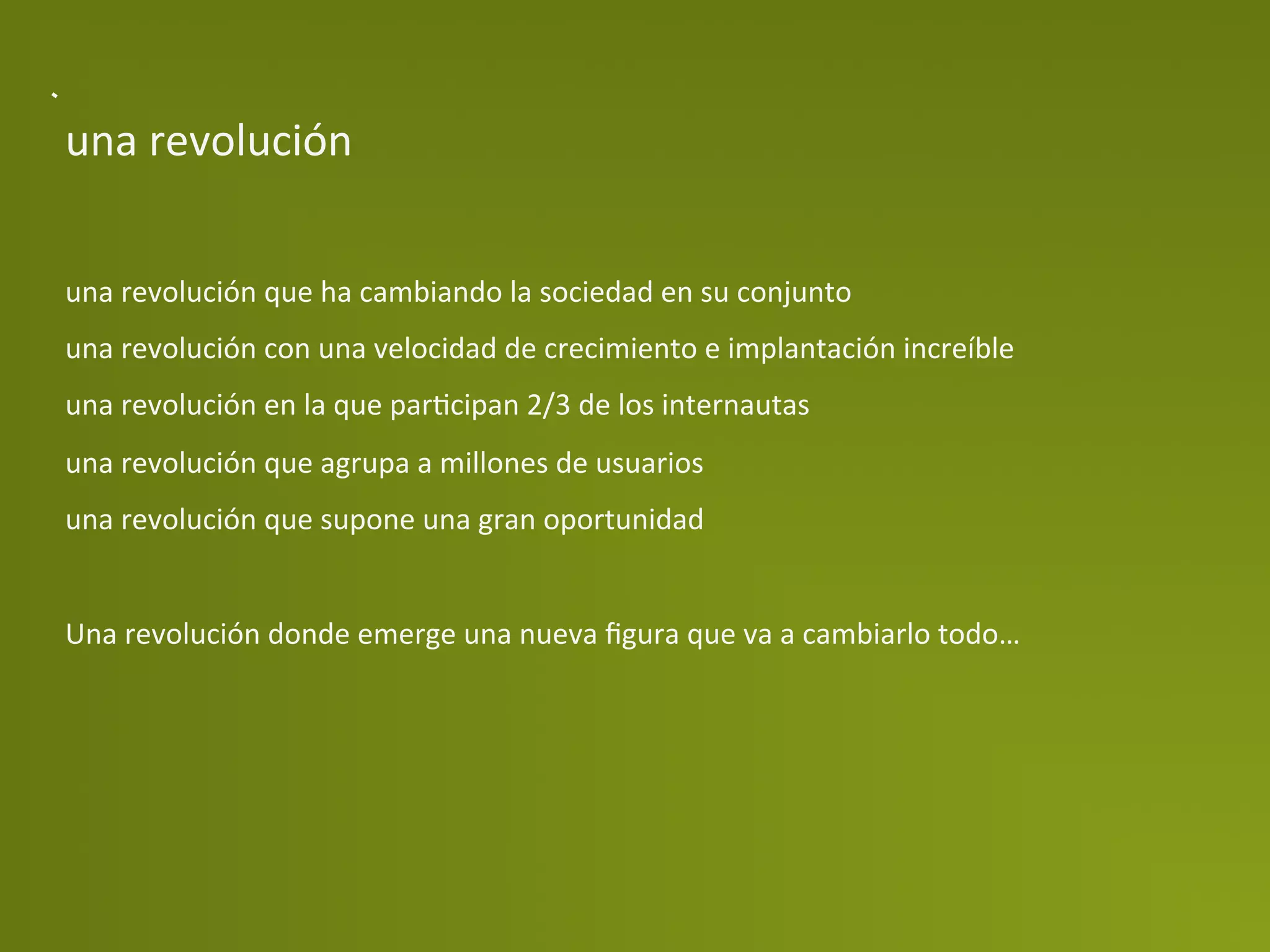 una	
  revolución	
  


una	
  revolución	
  que	
  ha	
  cambiando	
  la	
  sociedad	
  en	
  su	
  conjunto	
  
una	
  revolución	
  con	
  una	
  velocidad	
  de	
  crecimiento	
  e	
  implantación	
  increíble	
  
una	
  revolución	
  en	
  la	
  que	
  parPcipan	
  2/3	
  de	
  los	
  internautas	
  
una	
  revolución	
  que	
  agrupa	
  a	
  millones	
  de	
  usuarios	
  
una	
  revolución	
  que	
  supone	
  una	
  gran	
  oportunidad	
  
	
  
Una	
  revolución	
  donde	
  emerge	
  una	
  nueva	
  ﬁgura	
  que	
  va	
  a	
  cambiarlo	
  todo…	
  
 