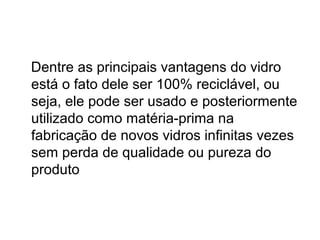 Dentre as principais vantagens do vidro
está o fato dele ser 100% reciclável, ou
seja, ele pode ser usado e posteriormente
utilizado como matéria-prima na
fabricação de novos vidros infinitas vezes
sem perda de qualidade ou pureza do
produto
 
