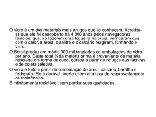 O vidro é um dos materiais mais antigos que se conhecem. Acredita-
   se que ele foi descoberto há 4.000 anos pelos navegadores
   fenícios, que, ao fazerem uma fogueira na praia, verificaram que
   com o calor, a areia, o salitre e o calcário reagiram, formando o
   vidro.
O Brasil produz em média 900 mil toneladas de embalagens de vidro
   por ano. Deste total ¼ da matéria prima é proveniente de matéria
   reciclada em forma de caco, gerada a partir de refugos das fábricas
   e de coleta seletiva.
O vidro é feito a partir da combinação de areia, calcário, barrilha e
   feldspato. Ele é durável, inerte e tem alta taxa de reaproveitamento
   as residências.
É infinitamente reciclável, sem perder suas qualidades.
 