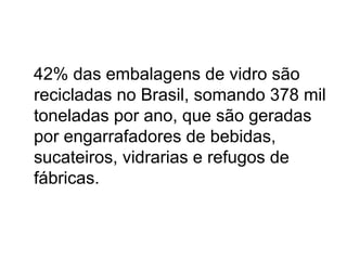 42% das embalagens de vidro são
recicladas no Brasil, somando 378 mil
toneladas por ano, que são geradas
por engarrafadores de bebidas,
sucateiros, vidrarias e refugos de
fábricas.
 