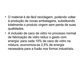 • O material é de fácil reciclagem, podendo voltar
  à produção de novas embalagens, substituindo
  totalmente o produto virgem sem perda de suas
  qualidades.
• A inclusão de caco de vidro no processo normal
  de fabricação de vidro reduz o gasto com
  energia: para cada 10% de caco de vidro na
  mistura, economiza-se 2,5% de energia
  necessária para a fusão nos fornos industriais.
 