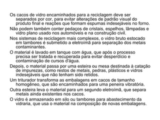 Os cacos de vidro encaminhados para a reciclagem deve ser
   separados por cor, para evitar alterações de padrão visual do
   produto final e reações que formam espumas indesejáveis no forno.
Não podem também conter pedaços de cristais, espelhos, lâmpadas e
   vidro plano usado nos automóveis e na construção civil.
Nos sistemas de reciclagem mais complexos, o vidro bruto estocado
   em tambores é submetido a eletroímã para separação dos metais
   contaminantes.
O material é lavado em tanque com água, que após o processo
   precisa ser tratada e recuperada para evitar desperdício e
   contaminação de cursos d'água.
Depois, o material passa por uma esteira ou mesa destinada à catação
   de impurezas, como restos de metais, pedras, plásticos e vidros
   indesejáveis que não tenham sido retidos.
Um triturador transforma as embalagens em cacos de tamanho
   homogêneo, que são encaminhados para uma peneira vibratória.
Outra esteira leva o material para um segundo eletroímã, que separa
   metais ainda existentes nos cacos.
O vidro é armazenado em silo ou tambores para abastecimento da
   vidraria, que usa o material na composição de novas embalagens.
 