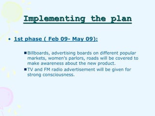Implementing the plan 
• 1st phase ( Feb 09- May 09): 
Billboards, advertising boards on different popular 
markets, women...