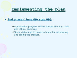 Implementing the plan 
• 2nd phase ( June 09- step 09): 
A promotion program will be started like buy 1 and 
get 100ml. pa...
