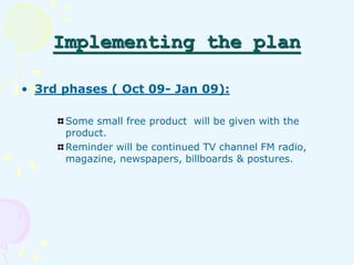 Implementing the plan 
• 3rd phases ( Oct 09- Jan 09): 
Some small free product will be given with the 
product. 
Reminder...