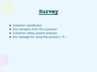Survey 
Customer satisfaction 
Any complain from the customer 
Customer rating system analysis 
Any damage for using the p...